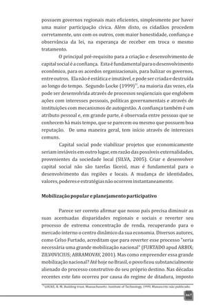 possuem governos regionais mais eficientes, simplesmente por haver
uma maior participação cívica. Além disto, os cidadãos procedem
corretamente, uns com os outros, com maior honestidade, confiança e
observância da lei, na esperança de receber em troca o mesmo
tratamento.
O principal pré-requisito para a criação e desenvolvimento de
capitalsocialéaconfiança. Estaéfundamentalparaodesenvolvimento
econômico, para os acordos organizacionais, para balizar os governos,
entreoutros. Elanãoéestáticaeimutável,epodesercriadaedestruída
22
ao longo do tempo. Segundo Locke (1999) , na maioria das vezes, ela
pode ser desenvolvida através de processos seqüenciais que englobem
ações com interesses pessoais, políticas governamentais e através de
instituições com mecanismos de autogestão. A confiança também é um
atributo pessoal e, em grande parte, é observada entre pessoas que se
conhecem há mais tempo, que se parecem ou mesmo que possuem boa
reputação. De uma maneira geral, tem início através de interesses
comuns.
Capital social pode viabilizar projetos que economicamente
seriam inviáveis em outro lugar, em razão das possíveis externalidades,
provenientes da sociedade local (SILVA, 2005). Criar e desenvolver
capital social não são tarefas fáceisl, mas é fundamental para o
desenvolvimento das regiões e locais. A mudança de identidades,
valores,podereseestratégiasnãoocorreminstantaneamente.
Mobilizaçãopopulareplanejamentoparticipativo
Parece ser correto afirmar que nosso país precisa diminuir as
suas acentuadas disparidades regionais e sociais e reverter seu
processo de extrema concentração de renda, recuperando para o
mercado interno o centro dinâmico da sua economia. Diversos autores,
como Celso Furtado, acreditam que para reverter esse processo "seria
necessária uma grande mobilização nacional" (FURTADO apud ARBIX;
ZILVOVICIUS; ABRAMOVAY, 2001). Mas como empreender essa grande
mobilizaçãonacional?AtéhojenoBrasil,opovoficousubstancialmente
alienado do processo construtivo do seu próprio destino. Nas décadas
recentes este fato ocorreu por causa do regime de ditadura, imposto
467
22
LOCKE, R. M. Building trust. Massachusetts: Institute of Technology, 1999. Manuscrito não publicado.
 