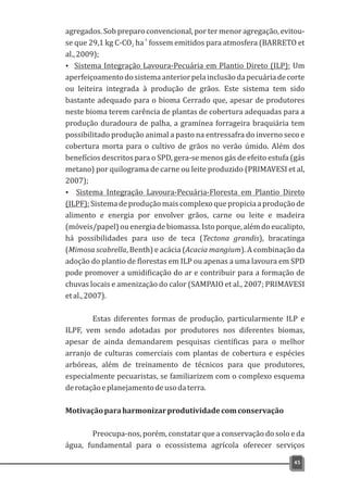 agregados. Sob preparo convencional, por ter menor agregação, evitou-
-1
se que 29,1 kg C-CO ha fossem emitidos para atmosfera (BARRETO et2
al.,2009);
Ÿ Sistema Integração Lavoura-Pecuária em Plantio Direto (ILP): Um
aperfeiçoamentodosistemaanteriorpelainclusãodapecuáriadecorte
ou leiteira integrada à produção de grãos. Este sistema tem sido
bastante adequado para o bioma Cerrado que, apesar de produtores
neste bioma terem carência de plantas de cobertura adequadas para a
produção duradoura de palha, a gramínea forrageira braquiária tem
possibilitado produção animal a pasto na entressafra do inverno seco e
cobertura morta para o cultivo de grãos no verão úmido. Além dos
benefícios descritos para o SPD, gera-se menos gás de efeito estufa (gás
metano) por quilograma de carne ou leite produzido (PRIMAVESI et al,
2007);
Ÿ Sistema Integração Lavoura-Pecuária-Floresta em Plantio Direto
(ILPF):Sistemadeproduçãomaiscomplexoquepropiciaaproduçãode
alimento e energia por envolver grãos, carne ou leite e madeira
(móveis/papel)ouenergiadebiomassa.Istoporque,alémdoeucalipto,
há possibilidades para uso de teca (Tectona grandis), bracatinga
(Mimosa scabrella, Benth) e acácia (Acacia mangium). A combinação da
adoção do plantio de florestas em ILP ou apenas a uma lavoura em SPD
pode promover a umidificação do ar e contribuir para a formação de
chuvas locais e amenização do calor (SAMPAIO et al., 2007; PRIMAVESI
etal.,2007).
Estas diferentes formas de produção, particularmente ILP e
ILPF, vem sendo adotadas por produtores nos diferentes biomas,
apesar de ainda demandarem pesquisas científicas para o melhor
arranjo de culturas comerciais com plantas de cobertura e espécies
arbóreas, além de treinamento de técnicos para que produtores,
especialmente pecuaristas, se familiarizem com o complexo esquema
derotaçãoeplanejamentodeusodaterra.
Motivaçãoparaharmonizarprodutividadecomconservação
Preocupa-nos, porém, constatar que a conservação do solo e da
água, fundamental para o ecossistema agrícola oferecer serviços
45
 