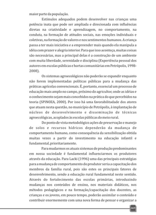 469
maiorpartedapopulação.
Estímulos adequados podem desenvolver nas crianças uma
potência inata que pode ser ampliada e direcionada com influências
diretas na criatividade e aprendizagem, no comportamento, na
conduta, na formação de atitudes sociais, nas emoções individuais e
coletivas,naformaçãodevaloresenossentimentoshumanos.Acriança
passa a ter mais iniciativa e a empreender mais quando ela manipula a
idéiacomprazerealegriainterior.Paraqueissoaconteça,muitascoisas
são necessárias, mas a principal delas é a construção de um ambiente
com muita liberdade, serenidade e disciplina (Experiência pessoal dos
autoresemescolaspúblicasehortascomunitáriasemPetrópolis,1998-
2008).
Os sistemas agroecológicos não poderão se expandir enquanto
não forem implementadas políticas públicas para a mudança das
práticas agrícolas convencionais. É, portanto, essencial um processo de
educação mais amplo no campo, próximo do agricultor, onde as idéias e
oconhecimentosejammaisconcebidosnapráticadoquepercebidosna
teoria (SPINOZA, 2000). Por isso há uma favorabilitadade dos atores
que atuam nesta questão, no município de Petrópolis, à implantação de
núcleos de desenvolvimento e disseminação de técnicas
agroecológicas,acopladosàsescolaspúblicasdomeiorural.
Do ponto de vista metodológico ações de preservação e manejo
de solos e recursos hídricos dependerão da mudança de
comportamento humano, como consequência da sensibilização obtida
muitas vezes a partir do investimento na educação infantil e
fundamental,prioritariamente.
Paramudarmososatuaissistemasdeproduçãopredominantes
em nossa sociedade é fundamental influenciarmos os produtores
através da educação. Para Lacki (1996) uma das principais estratégias
paraamudançadecomportamentodoprodutorseriaacapacitaçãodos
membros da família rural, pois são estes os principais fatores de
desenvolvimento, sendo a educação rural fundamental neste sentido.
Através do fortalecimento das escolas primárias, introduzindo
mudanças nos conteúdos de ensino, nos materiais didáticos, nos
métodos pedagógicos e na formação/capacitação dos docentes, as
crianças e os jovens, em pouco tempo, poderão assimilar o conteúdo e
contribuir enormemente com uma nova forma de pensar e organizar a
 