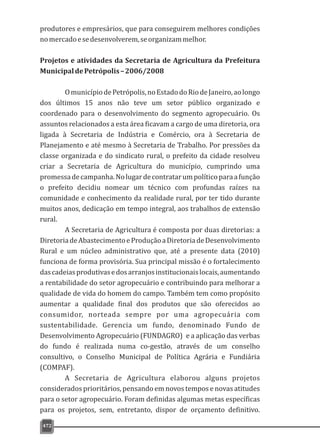 produtores e empresários, que para conseguirem melhores condições
nomercadoesedesenvolverem,seorganizammelhor.
Projetos e atividades da Secretaria de Agricultura da Prefeitura
MunicipaldePetrópolis–2006/2008
OmunicípiodePetrópolis,noEstadodoRiodeJaneiro,aolongo
dos últimos 15 anos não teve um setor público organizado e
coordenado para o desenvolvimento do segmento agropecuário. Os
assuntos relacionados a esta área ficavam a cargo de uma diretoria, ora
ligada à Secretaria de Indústria e Comércio, ora à Secretaria de
Planejamento e até mesmo à Secretaria de Trabalho. Por pressões da
classe organizada e do sindicato rural, o prefeito da cidade resolveu
criar a Secretaria de Agricultura do município, cumprindo uma
promessadecampanha.Nolugardecontratarumpolíticoparaafunção
o prefeito decidiu nomear um técnico com profundas raízes na
comunidade e conhecimento da realidade rural, por ter tido durante
muitos anos, dedicação em tempo integral, aos trabalhos de extensão
rural.
A Secretaria de Agricultura é composta por duas diretorias: a
DiretoriadeAbastecimentoeProduçãoaDiretoriadeDesenvolvimento
Rural e um núcleo administrativo que, até a presente data (2010)
funciona de forma provisória. Sua principal missão é o fortalecimento
dascadeiasprodutivasedosarranjosinstitucionaislocais,aumentando
a rentabilidade do setor agropecuário e contribuindo para melhorar a
qualidade de vida do homem do campo. Também tem como propósito
aumentar a qualidade final dos produtos que são oferecidos ao
consumidor, norteada sempre por uma agropecuária com
sustentabilidade. Gerencia um fundo, denominado Fundo de
Desenvolvimento Agropecuário (FUNDAGRO) e a aplicação das verbas
do fundo é realizada numa co-gestão, através de um conselho
consultivo, o Conselho Municipal de Política Agrária e Fundiária
(COMPAF).
A Secretaria de Agricultura elaborou alguns projetos
considerados prioritários, pensando em novos tempos e novas atitudes
para o setor agropecuário. Foram definidas algumas metas específicas
para os projetos, sem, entretanto, dispor de orçamento definitivo.
472
 
