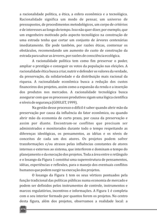 a racionalidade política, a ética, a esfera econômica e a tecnológica.
Racionalidade significa um modo de pensar, um universo de
pressupostos, de procedimentos metodológicos, um corpo de critérios
edeinteressesaolongodotempo.Issonãoquerdizer,porexemplo,que
um engenheiro motivado pelo aspecto tecnológico na construção de
uma estrada tenha que cortar um conjunto de árvores centenárias
imediatamente. Ele pode também, por razões éticas, contornar os
obstáculos, recomendando um aumento do custo de construção da
estradaparasalvarasárvores,porrazõesdeconsciênciaecológica.
A racionalidade política tem como fim preservar o poder,
ampliar o prestígio e conseguir os votos da população nas eleições. A
racionalidade ética busca criar, nutrir e defender os valores da verdade,
da preservação, da solidariedade e da distribuição mais racional da
riqueza. A racionalidade econômica busca a redução dos custos
financeiros dos projetos, assim como a expansão da renda e a inserção
dos produtos nos mercados. A racionalidade tecnológica busca
assegurar com que os processos produtivos sigam uma lógica científica
eníveisdesegurança(GOULET,1999).
Na gestão desse processo o difícil é saber quando abrir mão da
preservação por causa da influência do fator econômico, ou quando
abrir mão da economia de curto prazo, por causa da preservação e
assim por diante. Encontram-se conflitos que precisam ser
administrados e monitorados durante todo o tempo respeitando as
diferenças ideológicas, os pensamentos, as idéias e os níveis de
conceitos de cada um dos atores. Os projetos podem sofrer
transformações e/ou atrasos pelas influências constantes de atores
internos e externos ao sistema, que interferem e dominam o tempo do
planejamento e da execução dos projetos. Toda a área entre o retângulo
e o losango da Figura 1 constitui uma superestrutura de pensamentos,
idéias, experiências e reflexões, para o manejo dos eventuais conflitos
humanosquepodemsurgirnaexecuçãodosprojetos.
O losango da Figura 1 tem os seus vértices pontuados pela
função tradicional das políticas públicas numa economia de mercado e
podem ser definidos pelos instrumentos de controle, instrumentos e
marcos regulatórios, incentivos e informações. A Figura 1 é completa
com o seu interior formado por quantos forem os projetos. No centro
desta figura, além dos projetos, observamos a realidade local: a
474
 