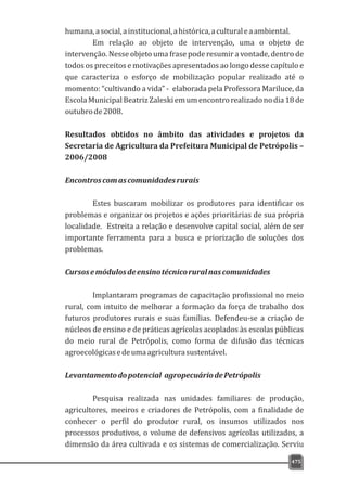 475
humana,asocial,ainstitucional,ahistórica,aculturaleaambiental.
Em relação ao objeto de intervenção, uma o objeto de
intervenção. Nesse objeto uma frase pode resumir a vontade, dentro de
todos os preceitos e motivações apresentados ao longo desse capítulo e
que caracteriza o esforço de mobilização popular realizado até o
momento: “cultivando a vida” - elaborada pela Professora Mariluce, da
EscolaMunicipalBeatrizZaleskiemumencontrorealizadonodia18de
outubrode2008.
Resultados obtidos no âmbito das atividades e projetos da
Secretaria de Agricultura da Prefeitura Municipal de Petrópolis –
2006/2008
Encontroscomascomunidadesrurais
Estes buscaram mobilizar os produtores para identificar os
problemas e organizar os projetos e ações prioritárias de sua própria
localidade. Estreita a relação e desenvolve capital social, além de ser
importante ferramenta para a busca e priorização de soluções dos
problemas.
Cursosemódulosdeensinotécnicoruralnascomunidades
Implantaram programas de capacitação profissional no meio
rural, com intuito de melhorar a formação da força de trabalho dos
futuros produtores rurais e suas famílias. Defendeu-se a criação de
núcleos de ensino e de práticas agrícolas acoplados às escolas públicas
do meio rural de Petrópolis, como forma de difusão das técnicas
agroecológicasedeumaagriculturasustentável.
Levantamentodopotencial agropecuáriodePetrópolis
Pesquisa realizada nas unidades familiares de produção,
agricultores, meeiros e criadores de Petrópolis, com a finalidade de
conhecer o perfil do produtor rural, os insumos utilizados nos
processos produtivos, o volume de defensivos agrícolas utilizados, a
dimensão da área cultivada e os sistemas de comercialização. Serviu
 