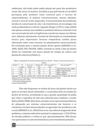 ambientais, não tenha ainda ampla adoção por parte dos produtores
rurais. São vários os motivos. Acredita-se que pelo fato de ser de difícil
percepção pelo produtor como essencial para o sucesso do
empreendimento, as práticas conservacionistas, mesmo adotadas,
correm o risco de serem esquecidas. A conscientização dos problemas
da falta de conservação do solo e da transferência de tecnologias são
ainda problemáticas no Brasil. Segundo Olinger (1997) e Cogo (2004)
não apenas o ensino, mas também a assistência técnica e extensão rural
em conservação do solo se fragilizaram e perderam espaço nos últimos
anos. Ademais, documentos recentes de informação ou recomendação
técnica para importantes lavouras temporárias contêm pouca
informação sobre como executar um planejamento conservacionista.
Há orientação para o sistema plantio direto apenas (SARAIVA et al.,
2006; SILVA; DEL PELOSO, 2006). Constata-se ainda o fato do plantio
direto ser conduzido com pouca adoção de rotação de cultura com
plantasdecobertura(Tabela1).
46
Região* N°
visitas
Área soja
(M ha)
Adoção PD
(%)
PD com palha**
(%)
Tipo de palha***
1 150 5,5 100 71 Trigo/triticale, aveia e milho
2 215 4,2 100 41 Milho e trigo/triticale
3 506 9,4 100 28 Milho e milheto
4 218 2,2 93 27 Milho e milheto
Tabela 1. Qualidade do sistema plantio direto no Brasil – Visitas a lavouras de janeiro a
março.
Legenda: *1: RS, SC e Sul do PR; 2: Norte PR, Sul MS e Sudoeste SP; 3: Norte MS, MT, RO,
SudoesteGOeTriâng.MG;4:GO,TO,SulPA,OesteBA,SudoestePIeMA.
**Coberturadosolo>40%;
***Emordemdefrequência;
Fonte:Pessôa(2009).
Têm sido frequentes os relatos de áreas sob plantio direto nas
quais os terraços foram eliminados e a semeadura feita no sentido do
declive do terreno, acreditando-se que a grande quantidade de palha
que cobre a superfície do solo seja suficiente para combater a erosão
hídrica(RAIJ,2008).Alémdisto,estradasruraisapresentamproblemas
de adequação aos sistemas conservacionistas das lavouras e se
constituem em fator desencadeador ou agravador dos problemas com
erosão (MORAES et al., 2004).Para se ter uma idéia da magnitude deste
problema, o sistema rodoviário nacional é composto por 1.724.929 km
de estradas públicas e estima-se que, aproximadamente, 90% destas
viasapresentam-sesemrevestimentooucomrevestimentoprimário.
 