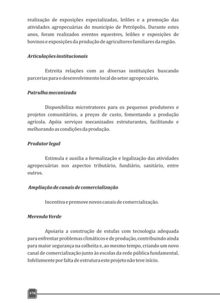 478
realização de exposições especializadas, leilões e a promoção das
atividades agropecuárias do município de Petrópolis. Durante estes
anos, foram realizados eventos equestres, leilões e exposições de
bovinoseexposiçõesdaproduçãodeagricultoresfamiliaresdaregião.
Articulaçõesinstitucionais
Estreita relações com as diversas instituições buscando
parceriasparaodesenvolvimentolocaldosetoragropecuário.
Patrulhamecanizada
Disponibiliza microtratores para os pequenos produtores e
projetos comunitários, a preços de custo, fomentando a produção
agrícola. Apóia serviços mecanizados estruturantes, facilitando e
melhorandoascondiçõesdaprodução.
Produtorlegal
Estimula e auxilia a formalização e legalização das atividades
agropecuárias nos aspectos tributário, fundiário, sanitário, entre
outros.
Ampliaçãodecanaisdecomercialização
Incentivaepromovenovoscanaisdecomercialização.
MerendaVerde
Apoiaria a construção de estufas com tecnologia adequada
paraenfrentarproblemasclimáticosedeprodução,contribuindoainda
para maior segurança na colheita e, ao mesmo tempo, criando um novo
canal de comercialização junto às escolas da rede pública fundamental.
Infelizmenteporfaltadeestruturaesteprojetonãoteveinício.
 