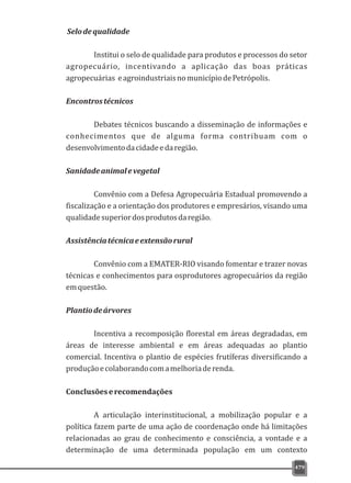 Selodequalidade
Institui o selo de qualidade para produtos e processos do setor
agropecuário, incentivando a aplicação das boas práticas
agropecuárias eagroindustriaisnomunicípiodePetrópolis.
Encontrostécnicos
Debates técnicos buscando a disseminação de informações e
conhecimentos que de alguma forma contribuam com o
desenvolvimentodacidadeedaregião.
Sanidadeanimalevegetal
Convênio com a Defesa Agropecuária Estadual promovendo a
fiscalização e a orientação dos produtores e empresários, visando uma
qualidadesuperiordosprodutosdaregião.
Assistênciatécnicaeextensãorural
Convênio com a EMATER-RIO visando fomentar e trazer novas
técnicas e conhecimentos para osprodutores agropecuários da região
emquestão.
Plantiodeárvores
Incentiva a recomposição florestal em áreas degradadas, em
áreas de interesse ambiental e em áreas adequadas ao plantio
comercial. Incentiva o plantio de espécies frutíferas diversificando a
produçãoecolaborandocomamelhoriaderenda.
Conclusõeserecomendações
A articulação interinstitucional, a mobilização popular e a
política fazem parte de uma ação de coordenação onde há limitações
relacionadas ao grau de conhecimento e consciência, a vontade e a
determinação de uma determinada população em um contexto
479
 