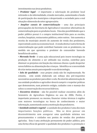 investimentosnasáreasprodutivas.
Ÿ Produtor legal - é importante a valorização do produtor local
retirando-o da informalidade, criando mercados, aumentando o fundo
de participação dos municípios e despertando a sociedade para a real
situaçãoedimensãodosetoragropecuário.
Ÿ Ampliar canais de comercialização - uma das principais
preocupações da Secretaria de Agricultura é encontrar alternativas de
comercialização para os produtos locais. Uma das possibilidades que o
poder público possui é a compra institucional feita para as escolas,
creches, hospitais, restaurantes públicos, entre outros. Isto aumenta a
receita do município através do aumento de renda dos produtores,
repercutindo assim na economia local. A venda direta é outra forma de
comercialização que pode contribuir bastante com os produtores, na
medida em que aproxima o produtor do consumidor havendo
benefíciosdeambos.
ŸMerenda Verde - é uma ação educacional pois insere tecnologia na
produção do alimento a ser utilizado nas escolas, contribui para
diminuir os prejuízos em função das intensas chuvas e pode despertar
novos hábitos na alimentação das crianças. Identifica-se a necessidade
decriarmetasanuaisparaexpandirousodatecnologia.
ŸSelo de qualidade - esse projeto ainda não foi implementado. No
entanto, está sendo elaborado um esboço dos pré-requisitos
necessários ao produtor para obter o selo. No nível de administração de
sua unidade produtiva o agricultor deverá cumprir e respeitar práticas
que demonstrem, num primeiro estágio, cuidados com o manejo dos
soloseaconservaçãodosrecursoshídricos.
ŸEncontros técnicos - não foi possível realizar encontros além do
Seminário de Agricultura Orgânica no ano de 2006. Porém, é
importante promover, ou mesmo, financiar visitas técnicas à regiões
com maiores tecnologias na busca de conhecimento e maior
informação,aumentandoassimamotivaçãodosprodutores.
ŸSanidade animal e vegetal - a sanidade dos produtos é uma dos mais
importantes funções públicas. Não se deve pensar em
desenvolvimento sem assegurar uma qualidade mínima nos
processamentos e cuidados nos pontos de vendas dos produtos
agrícolas. Esta é uma atribuição permanente do poder público, pois
uma forma eficaz de garantir a qualidade dos produtos é a promoção e
483
 