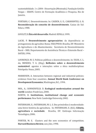 sustentabilidade. 1 v. 2004 - Dissertação (Mestrado). Fundação Getúlio
Vargas – EBAPE. Centro de Formação Acadêmica e Pesquisa, Rio de
Janeiro.
FURTADO, C. Desenvolvimento. In: CAIDEN, G. E.; CARAVANTES, G. R.
Reconsideração do conceito de desenvolvimento. Caxias do Sul:
Educs,1988.
GOULET,D.Éticadeldesarrollo.Madrid:IEPALA,1999.
LACKI, P. Desenvolvimento agropecuários: da dependência ao
protagonismo do agricultor. Roma: FAO/PNUD; Brasília, DF: Ministério
da Agricultura e do Abastecimento; Secretaria de Desenvolvimento
Rural – SRD; Departamento de Assistência Técnica e Extensão Rural –
DATER,1996.
LOURENÇO, M. S. Políticas públicas e desenvolvimento. In: SILVA, C. L.
da; MENDES, T. G. (Org.). Reflexões sobre o desenvolvimento
sustentável: agentes e interações sobre a ótica multidisciplinar.
Petrópolis:Vozes,2005.
MARKUSEN, A. Interaction between regional and industrial policies:
evidence from four countries. Annual World Bank Conference on
DevelopmentEconomies,Washington,D.C.,1994.
MOL, A.; SONNENFELD, D. Ecological modernization around the
world.London:FrankCass,2000.
NORTH, D. Institutions, institutional change and economic
performance.NewYork:CambridgeUniversity,2002.
PATERNIANI, E.; PATERNIANI, M. L. S. Dos primórdios à modernidade:
uma breve história da agricultura. In: PATERNIANI, E. (Ed.). Ciência,
agricultura e sociedade. Brasília, DF: Embrapa Informação
Tecnológica,2006.
PORTER, M. E. Clusters and the new economics of competition.
HarvardBusinessReview,nov./dec,1998.
485
 