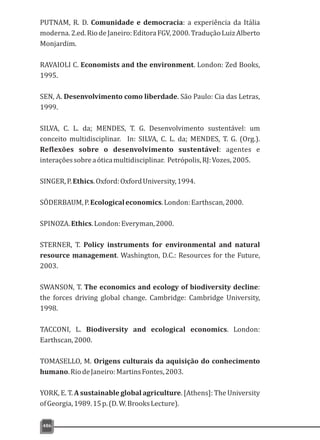 486
PUTNAM, R. D. Comunidade e democracia: a experiência da Itália
moderna.2.ed.RiodeJaneiro:EditoraFGV,2000.TraduçãoLuizAlberto
Monjardim.
RAVAIOLI C. Economists and the environment. London: Zed Books,
1995.
SEN, A. Desenvolvimento como liberdade. São Paulo: Cia das Letras,
1999.
SILVA, C. L. da; MENDES, T. G. Desenvolvimento sustentável: um
conceito multidisciplinar. In: SILVA, C. L. da; MENDES, T. G. (Org.).
Reflexões sobre o desenvolvimento sustentável: agentes e
interaçõessobreaóticamultidisciplinar. Petrópolis,RJ:Vozes,2005.
SINGER,P.Ethics.Oxford:OxfordUniversity,1994.
SÖDERBAUM,P.Ecologicaleconomics.London:Earthscan,2000.
SPINOZA.Ethics.London:Everyman,2000.
STERNER, T. Policy instruments for environmental and natural
resource management. Washington, D.C.: Resources for the Future,
2003.
SWANSON, T. The economics and ecology of biodiversity decline:
the forces driving global change. Cambridge: Cambridge University,
1998.
TACCONI, L. Biodiversity and ecological economics. London:
Earthscan,2000.
TOMASELLO, M. Origens culturais da aquisição do conhecimento
humano.RiodeJaneiro:MartinsFontes,2003.
YORK, E. T. A sustainable global agriculture. [Athens]: The University
ofGeorgia,1989.15p.(D.W.BrooksLecture).
 