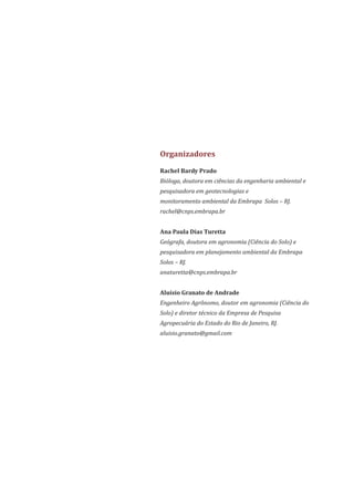 Rachel Bardy Prado
Bióloga, doutora em ciências da engenharia ambiental e
pesquisadora em geotecnologias e
monitoramento ambiental da Embrapa Solos RJ.–
rachel@cnps.embrapa.br
Ana Paula Dias Turetta
Geógrafa, doutora em agronomia (Ciência do Solo) e
pesquisadora em planejamento ambiental da Embrapa
Solos – RJ.
anaturetta@cnps.embrapa.br
Aluísio Granato de Andrade
Engenheiro Agrônomo, doutor em agronomia (Ciência do
Solo) e diretor técnico da Empresa de Pesquisa
Agropecuária do Estado do Rio de Janeiro, RJ.
aluisio.granato@gmail.com
Organizadores
 