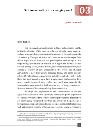 Although food security is reasonably assured, about 2 M people go hungry every day, due more to
problemsofinternalsecurityanddistribution.
3
Discussions on global environmental degradation include dimensions of land degradation. Although the
terms have different meaning, in most cases, environmental degradation cannot occur without
considerabledegradationoflandresources.
2
Introduction
Soil conservation has its roots in historical antiquity, but the
institutionalization of the movement began with the major droughts
and environmental devastations which occurred in the early part of the
20th century. The approaches to soil conservation that emerged from
these experiences focused on prescriptive technological and
engineering approaches to prevent or mitigate the impacts of soil
erosiononcropyields,farmerincome,andfoodsecurity.However,after
almost a century of soil conservation, the world has changed.
Agriculture is now less natural resource based, and more strongly
affected by global events, production subsidies, and other safety nets.
Over the past decades, new land management technologies have
progressively improved crop yields, and until very recently, the
2
accepted evidence was that food security was no longer a concern .
However,eventsofthepastyearbringthisintoquestion.
Although the importance of soil conservation to national
agricultural GDP varies from country to country, the global importance
3
of soil conservation and the control and mitigation of land degradation
are more highly recognized now than at any time in the past. This is
because rising populations and rising incomes in the middle classes, as
well as increased capacity of human interventions to cause ecosystem
03Soil conservation in a changing world
Julian Dumanski
53
 