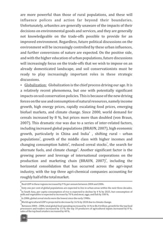 are more powerful than those of rural populations, and these will
influence polices and action far beyond their boundaries.
Unfortunately, urbanites are generally unaware of the impacts of their
decisions on environmental goods and services, and they are generally
not knowledgeable on the trade-offs possible to provide for an
improved environment. Regardless, future political discussions on the
environment will be increasingly controlled by these urban influences,
and further conversions of nature are expected. On the positive side,
and with the higher education of urban populations, future discussions
will increasingly focus on the trade-offs that we wish to impose on an
already domesticated landscape, and soil conservationists must be
ready to play increasingly important roles in these strategic
discussions.
Ÿ Globalization: Globalization is the chief process driving our age. It is
a relatively recent phenomena, but one with potentially significant
impactsonsoilconservationpolicies.Thisisbecauseofthenewdriving
forcesontheuseandconsumptionofnaturalresources,namelyincome
growth, high energy prices, rapidly escalating food prices, emerging
biofuel markets, and climate change. Since 2000, world demand for
cereals increased by 8 %, but prices more than doubled (von Braun,
2007). This dramatic rise was due to a series of inter-related factors,
including increased global populations (BRAUN, 2007), high economic
4
growth, particularly in China and India , shifting rural - urban
5
populations , growth of the middle class with higher incomes and
6 7
changing consumption habits , reduced cereal stocks , the search for
8
alternate fuels, and climate change . Another significant factor is the
growing power and leverage of international corporations on the
9
production and marketing chain (BRAUN, 2007) , including the
horizontal consolidation that has occurred across the agri-input
industry, with the top three agri-chemical companies accounting for
roughlyhalfofthetotalmarket.
58
4
5
Sixty one per cent of global populations are expected to live in urban areas within the next three decades.
6
In South Asia, per capita consumption of rice is expected to decline by 4 % by 2025, but consumption of
milkandvegetablesisexpectedtoincreaseby70%andmeat,eggs,andfishby100%.
7
In2006,globalcerealstockswerethelowestsincetheearly1980s.
8
WorldagriculturalGDPisprojectedtodecreaseby16%by2020duetoclimatechange.
9
Between2004–2006,totalglobalfoodspendingincreasedby16%to$6.4trillion;growthforthetopfood
processors and traders increased by 13 %; the top 10 producers of agricultural inputs increased by 8 %;
salesofthetopfoodretailersincreasedby40%.
RealGDPintheseregionsincreasedby9%perannumbetween2004and2006.
 