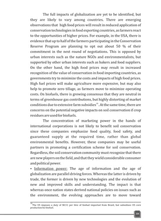 00
The full impacts of globalization are yet to be identified, but
they are likely to vary among countries. There are emerging
observations that high food prices will result in reduced application of
conservation technologies in food exporting countries, as farmers react
to the opportunities of higher prices. For example, in the USA, there is
evidence that up to half of the farmersparticipating in the Conservation
Reserve Program are planning to opt out about 50 % of their
commitment in the next round of negotiations. This is opposed by
urban interests such as the nature NGOs and environmentalists, but
supported by other urban interests such as bakers and food suppliers.
On the other hand, the high food prices may result in increased
recognition of the value of conservation in food importing countries, as
governments try to minimize the costs and impacts of high food prices.
High fuel prices will make agriculture more expensive, but may also
help to promote zero tillage, as farmers move to minimize operating
costs. On biofuels, there is growing consensus that they are neutral in
terms of greenhouse gas contributions, but highly distorting of market
10
conditionsduetoextensivefarmsubsidies .Atthesametime,thereare
concerns on the potential negative impacts on soil conservation if crop
residuesareusedforbiofuels.
The concentration of marketing power in the hands of
international corporations is not likely to benefit soil conservation
since these companies emphasize food quality, food safety, and
guaranteed supply at the required time, rather than global
environmental benefits. However, these companies may be useful
partners in promoting a certification scheme for soil conservation.
Regardless, the soil conservation community must recognize that there
arenewplayersonthefield,andthattheywieldconsiderableconsumer
andpoliticalpower.
Ÿ Information power: The age of information and the age of
globalization are parallel driving forces. Whereas the latter is driven by
trade, the former is driven by new technologies and the evolution of
new and improved skills and understanding. The impact is that
whereas once nation states derived national policies on issues such as
the environment, the evolving approaches are to move toward
59
10
The US imposes a duty of $0.51 per litre of biofuel imported from Brazil, but subsidizes US corn
productionforbiofuel.
 