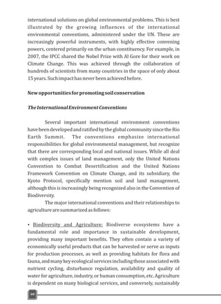 60
international solutions on global environmental problems. This is best
illustrated by the growing influences of the international
environmental conventions, administered under the UN. These are
increasingly powerful instruments, with highly effective convening
powers, centered primarily on the urban constituency. For example, in
2007, the IPCC shared the Nobel Prize with Al Gore for their work on
Climate Change. This was achieved through the collaboration of
hundreds of scientists from many countries in the space of only about
15years.Suchimpacthasneverbeenachievedbefore.
Newopportunitiesforpromotingsoilconservation
TheInternationalEnvironmentConventions
Several important international environment conventions
havebeendevelopedandratifiedbytheglobalcommunitysincetheRio
Earth Summit. The conventions emphasize international
responsibilities for global environmental management, but recognize
that there are corresponding local and national issues. While all deal
with complex issues of land management, only the United Nations
Convention to Combat Desertification and the United Nations
Framework Convention on Climate Change, and its subsidiary, the
Kyoto Protocol, specifically mention soil and land management,
although this is increasingly being recognized also in the Convention of
Biodiversity.
The major international conventions and their relationships to
agriculturearesummarizedasfollows:
Ÿ Biodiversity and Agriculture: Biodiverse ecosystems have a
fundamental role and importance in sustainable development,
providing many important benefits. They often contain a variety of
economically useful products that can be harvested or serve as inputs
for production processes, as well as providing habitats for flora and
fauna,andmanykeyecologicalservicesincludingthoseassociatedwith
nutrient cycling, disturbance regulation, availability and quality of
water for agriculture, industry, or human consumption, etc. Agriculture
is dependent on many biological services, and conversely, sustainably
 