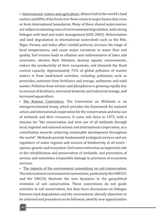ŸInternational waters and agriculture: Almost half of the world's land
surfaceand80%ofthefreshriverflowsexistsinmajorbasinsthatcross
or form international boundaries. Many of these shared watercourses
aresubjecttoalarmingratesofenvironmentaldegradation,withstrong
linkages with land and water management (GEF, 2002). Deforestation
and land degradation in international watersheds such as the Nile,
Niger, Parana, and Indus affect rainfall patterns, increase the range of
local temperatures, and cause major variations in water flow and
quality. Soil erosion leads to siltation and sedimentation of lakes and
reservoirs, shorten their lifetimes, destroy aquatic environments,
reduce the productivity of their ecosystems, and diminish the flood
control capacity. Approximately 75% of global pollution of marine
waters is from land-based activities, including pollutants such as
pesticides, nutrients from fertilizers and sewage, sediments and solid
wastes. Pollution from nitrates and phosphorus is growing rapidly due
to overuse of fertilizers, increased domestic and industrial sewage, and
increasedaquaculture.
Ÿ The Ramsar Convention: The Convention on Wetlands is an
intergovernmental treaty, which provides the framework for national
action and international cooperation for the conservation and wise use
of wetlands and their resources. It came into force in 1975, with a
mission for "the conservation and wise use of all wetlands through
local, regional and national actions and international cooperation, as a
contribution towards achieving sustainable development throughout
the world". Wetlands provide fundamental ecological services and are
regulators of water regimes and sources of biodiversity at all levels -
species, genetic and ecosystem. Soil conservation has an important role
in the rehabilitation and preservation of wetlands, and prevention of
serious and sometimes irreparable damage to provision of ecosystem
services.
Ÿ The impacts of the environment conventions on soil conservation:
The international environmental conventions, particularly the UNFCCC
and the UNCCD, illustrate the new dynamics in the geopolitical
evolution of soil conservation. These conventions do not guide
activities in soil conservation, but they focus discussions on linkages
between land degradation and the environment, identify objectives to
be achieved and procedures to be followed, identify new opportunities
62
 