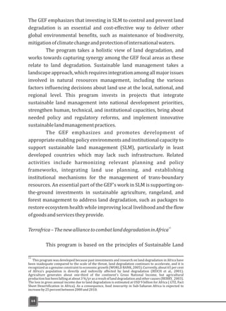 The GEF emphasizes that investing in SLM to control and prevent land
degradation is an essential and cost-effective way to deliver other
global environmental benefits, such as maintenance of biodiversity,
mitigationofclimatechangeandprotectionofinternationalwaters.
The program takes a holistic view of land degradation, and
works towards capturing synergy among the GEF focal areas as these
relate to land degradation. Sustainable land management takes a
landscape approach, which requires integration among all major issues
involved in natural resources management, including the various
factors influencing decisions about land use at the local, national, and
regional level. This program invests in projects that integrate
sustainable land management into national development priorities,
strengthen human, technical, and institutional capacities, bring about
needed policy and regulatory reforms, and implement innovative
sustainablelandmanagementpractices.
The GEF emphasizes and promotes development of
appropriate enabling policy environments and institutional capacity to
support sustainable land management (SLM), particularly in least
developed countries which may lack such infrastructure. Related
activities include harmonizing relevant planning and policy
frameworks, integrating land use planning, and establishing
institutional mechanisms for the management of trans-boundary
resources. An essential part of the GEF's work in SLM is supporting on-
the-ground investments in sustainable agriculture, rangeland, and
forest management to address land degradation, such as packages to
restore ecosystem health while improving local livelihood and the flow
ofgoodsandservicestheyprovide.
Terrafrica–ThenewalliancetocombatlanddegradationinAfrica
This program is based on the principles of Sustainable Land
11
64
11
been inadequate compared to the scale of the threat, land degradation continues to accelerate, and it is
recognized as a genuine constraint to economic growth(WORLD BANK, 2005). Currently, about 65 per cent
of Africa's population is directly and indirectly affected by land degradation (REICH et al., 2001).
Agriculture generates about one-third of the continent's Gross National Income, but agricultural
productionhasbeenfallingatabout3%/yrasaresultoflanddegradationandothercauses(BERRY, 2003).
The loss in gross annual income due to land degradation is estimated at USD 9 billion for Africa ( GTZ, Fact
Sheet Desertification in Africa). As a consequence, food insecurity in Sub-Saharan Africa is expected to
increaseby25percentbetween2000and2010.
This program was developed because past investments and research on land degradation in Africa have
 