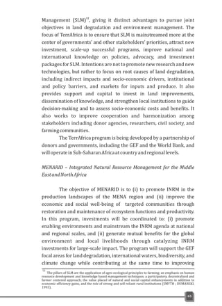 Management (SLM) , giving it distinct advantages to pursue joint
objectives in land degradation and environment management. The
focus of TerrAfrica is to ensure that SLM is mainstreamed more at the
center of governments' and other stakeholders' priorities, attract new
investment, scale-up successful programs, improve national and
international knowledge on policies, advocacy, and investment
packages for SLM. Intentions are not to promote new research and new
technologies, but rather to focus on root causes of land degradation,
including indirect impacts and socio-economic drivers, institutional
and policy barriers, and markets for inputs and produce. It also
provides support and capital to invest in land improvements,
dissemination of knowledge, and strengthen local institutions to guide
decision-making and to assess socio-economic costs and benefits. It
also works to improve cooperation and harmonization among
stakeholders including donor agencies, researchers, civil society, and
farmingcommunities.
The TerrAfrica program is being developed by a partnership of
donors and governments, including the GEF and the World Bank, and
willoperateinSub-SaharanAfricaatcountryandregionallevels.
MENARID – Integrated Natural Resource Management for the Middle
EastandNorthAfrica
The objective of MENARID is to (i) to promote INRM in the
production landscapes of the MENA region and (ii) improve the
economic and social well-being of targeted communities through
restoration and maintenance of ecosystem functions and productivity.
In this program, investments will be coordinated to: (i) promote
enabling environments and mainstream the INRM agenda at national
and regional scales, and (ii) generate mutual benefits for the global
environment and local livelihoods through catalyzing INRM
investments for large-scale impact. The program will support the GEF
focal areas for land degradation, international waters, biodiversity, and
climate change while contributing at the same time to improving
12
65
The pillars of SLM are the application of agro-ecological principles to farming; an emphasis on human
resource development and knowledge based management techniques; a participatory, decentralized and
farmer centered approach; the value placed of natural and social capital enhancements in addition to
economic efficiency gains, and the role of strong and self reliant rural institutions (SMYTH ; DUMANSKI,
1993).
12
 