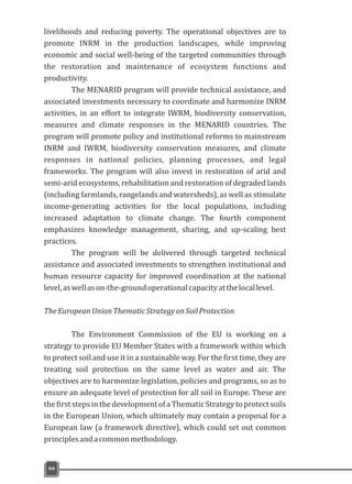 livelihoods and reducing poverty. The operational objectives are to
promote INRM in the production landscapes, while improving
economic and social well-being of the targeted communities through
the restoration and maintenance of ecosystem functions and
productivity.
The MENARID program will provide technical assistance, and
associated investments necessary to coordinate and harmonize INRM
activities, in an effort to integrate IWRM, biodiversity conservation,
measures and climate responses in the MENARID countries. The
program will promote policy and institutional reforms to mainstream
INRM and IWRM, biodiversity conservation measures, and climate
responses in national policies, planning processes, and legal
frameworks. The program will also invest in restoration of arid and
semi-arid ecosystems, rehabilitation and restoration of degraded lands
(including farmlands, rangelands and watersheds), as well as stimulate
income-generating activities for the local populations, including
increased adaptation to climate change. The fourth component
emphasizes knowledge management, sharing, and up-scaling best
practices.
The program will be delivered through targeted technical
assistance and associated investments to strengthen institutional and
human resource capacity for improved coordination at the national
level,aswellason-the-groundoperationalcapacityatthelocallevel.
TheEuropeanUnionThematicStrategyonSoilProtection
The Environment Commission of the EU is working on a
strategy to provide EU Member States with a framework within which
to protect soil and use it in a sustainable way. For the first time, they are
treating soil protection on the same level as water and air. The
objectives are to harmonize legislation, policies and programs, so as to
ensure an adequate level of protection for all soil in Europe. These are
thefirststepsinthedevelopmentofaThematicStrategytoprotectsoils
in the European Union, which ultimately may contain a proposal for a
European law (a framework directive), which could set out common
principlesandacommonmethodology.
66
 