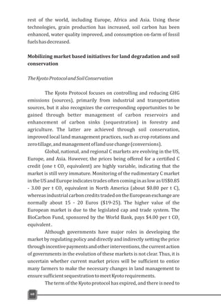 rest of the world, including Europe, Africa and Asia. Using these
technologies, grain production has increased, soil carbon has been
enhanced, water quality improved, and consumption on-farm of fossil
fuelshasdecreased.
Mobilizing market based initiatives for land degradation and soil
conservation
TheKyotoProtocolandSoilConservation
The Kyoto Protocol focuses on controlling and reducing GHG
emissions (sources), primarily from industrial and transportation
sources, but it also recognizes the corresponding opportunities to be
gained through better management of carbon reservoirs and
enhancement of carbon sinks (sequestration) in forestry and
agriculture. The latter are achieved through soil conservation,
improved local land management practices, such as crop rotations and
zerotillage,andmanagementoflandusechange(conversions).
Global, national, and regional C markets are evolving in the US,
Europe, and Asia. However, the prices being offered for a certified C
credit (one t CO equivalent) are highly variable, indicating that the2
market is still very immature. Monitoring of the rudimentary C market
in the US and Europe indicates trades often coming in as low as US$0.85
- 3.00 per t CO equivalent in North America (about $0.80 per t C),2
whereasindustrialcarboncreditstradedontheEuropeanexchangeare
normally about 15 - 20 Euros ($19-25). The higher value of the
European market is due to the legislated cap and trade system. The
BioCarbon Fund, sponsored by the World Bank, pays $4.00 per t CO2
equivalent.
Although governments have major roles in developing the
market by regulating policy and directly and indirectly setting the price
throughincentivepaymentsandotherinterventions,thecurrentaction
of governments in the evolution of these markets is not clear. Thus, it is
uncertain whether current market prices will be sufficient to entice
many farmers to make the necessary changes in land management to
ensuresufficientsequestrationtomeetKyotorequirements.
The term of the Kyoto protocol has expired, and there is need to
68
 