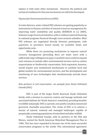 replace it with some other mechanism. However, the political and
technicalconditionsforthisnewmechanismarestilltobedeveloped.
PaymentforEnvironmentalServices(PES)
In Latin America, water-related PES schemes are gaining popularity as
instruments to finance activities of natural resources management for
improving water availability and quality (KIERSCH et a.l, 2005).
Schemes range from local initiatives with or without external financing
to national programs financed through cross-sectoral subsidies. Most
PES schemes are negotiated directly between participants, with
payments to providers based mostly on available funds and
opportunitycosts.
While these are promising mechanisms to improve natural
resource management (providing there are water users with a
sufficiently large willingness to pay), it would be more useful to expand
such schemes to include other environmental services such as carbon
sequestration or biodiversity conservation. Such expansion, however,
would require new institutional mechanisms to combine local and
global markets for environmental services, and the development and
monitoring of new technologies that simultaneously provide these
services.
New partners in soil conservation –an example from Ducks Unlimited
Canada(DUC)
DUC is part of the larger North American Ducks Unlimited
family, with a mission to conserve, restore and manage wetlands and
associated habitats for North America's waterfowl, providing benefits
towildlifeandpeople.DUCisaprivate,non-profit,Canadianownedand
governed, charitable association. The vision of DUC is to achieve a
mosaic of natural, restored and managed landscapes capable of
perpetuallysustainingpopulationsofwaterfowlandotherwildlife
Ducks Unlimited Canada, with its partners in the USA and
Mexico, started the North American Waterfowl Management Plan in
1986. This has since expanded to become one of the most successful
conservation programs in the world. This international agreement
69
 