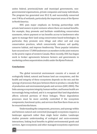 unites federal, provincial/state and municipal governments, non-
governmental organizations, private companies and many individuals.
The program has generated over $3.2 B, and successfully conserved
over 5 M ha of wetlands, particularly the important areas of the flyover
inNorthAmerica.
DUC puts major emphasis on forming partnerships with
private land owners in joint ventures where there are mutual benefits.
For example, they promote and facilitate establishing conservation
easements, where payment or tax benefits accrue to landowners who
agree to manage their land using conservation based technologies. In
particular, they promote zero tillage and other soil and crop
conservation practices, which concurrently enhance soil quality,
conserve habitat, and improve biodiversity. These popular initiatives
have secured over 17,000 landowners as members in the joint ventures
in the prairie region of western Canada. More recently, DUC has begun
work to broker agreements between farmers and governments in
marketingcarbonsequestrationcreditsundertheKyotoProtocol.
Conclusions
The global terrestrial environment consists of a mosaic of
ecologically linked, natural and human land use ecosystems, and the
health and integrity of these ecosystems depends on the mix and the
synergy of processes that pass between them to produce a steady flow
of production and environmental goods and services (GEF, 2004). The
links among ecosystem integrity, human welfare, and human health are
increasingly being realized, and it is recognized that land degradation
affects selected portions of these linkages. These degradation
processes must be more carefully controlled if the ecosystem
components, functional cycles, and services that flow there-from are to
beensuredintothefuture.
Understanding the components, processes, and synergy within
and between natural and converted (managed) ecosystems requires a
landscape approach rather than single factor studies. Landscape
studies promote understanding of ecological and socio-economic
interactions, linking local benefits to global environmental goods and
services. Agro-ecosystems and other managed ecosystems experience
70
 