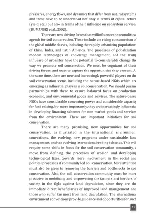 pressures, energy flows, and dynamics that differ from natural systems,
and these have to be understood not only in terms of capital return
(yield, etc.) but also in terms of their influence on ecosystem services
(DUMANSKIetal.,2002).
There are new driving forces that will influence the geopolitical
agenda for soil conservation. These include the rising consumerism of
the global middle classes, including the rapidly urbanizing populations
of China, India, and Latin America. The processes of globalization,
modern technologies of knowledge management, and the rising
influence of urbanites have the potential to considerably change the
way we promote soil conservation. We must be cognizant of these
driving forces, and react to capture the opportunities they present. At
the same time, there are new and increasingly powerful players on the
soil conservation scene, including the nature-based NGOs which are
emerging as influential players in soil conservation. We should pursue
partnerships with these to ensure balanced focus on production,
economic, and environmental goods and services. The nature-based
NGOs have considerable convening power and considerable capacity
for fund raising, but more importantly, they are increasingly influential
in developing financing schemes for non-market goods and services
from the environment. These are important initiatives for soil
conservation.
There are many promising, new opportunities for soil
conservation, as illustrated in the international environment
conventions, the evolving, new programs under sustainable land
management, and the evolving international trading schemes. This will
require some shifts in focus for the soil conservation community, a
move from defining the processes of erosion and developing
technological fixes, towards more involvement in the social and
political processes of community led soil conservation. More attention
must also be given to removing the barriers and bottlenecks to soil
conservation. Also, the soil conservation community must be more
proactive in mobilizing and empowering the farmers and herders of
society in the fight against land degradation, since they are the
immediate direct beneficiaries of improved land management and
those who suffer the most from land degradation. The international
environment conventions provide guidance and opportunities for such
71
 