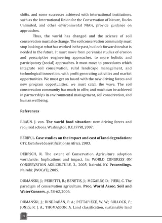 shifts, and some successes achieved with international institutions,
such as the International Union for the Conservation of Nature, Ducks
Unlimited, and other environmental NGOs, provide guidance on
approaches.
Thus, the world has changed and the science of soil
conservation must also change. The soil conservation community must
stop looking at what has worked in the past, but look forward to what is
needed in the future. It must move from perennial studies of erosion
and prescriptive engineering approaches, to more holistic and
participatory (social) approaches. It must move to procedures which
integrate soil conservation, rural landscape management, and
technological innovation, with profit generating activities and market
opportunities. We must get on board with the new driving forces and
new program opportunities; we must catch the wave. The soil
conservation community has much to offer, and much can be achieved
in partnerships in environmental management, soil conservation, and
humanwellbeing.
References
BRAUN. J. von. The world food situation: new driving forces and
requiredactions.Washington,D.C.IFPRI,2007.
BERRY, L. Case studies on the impact and cost of land degradation:
GTZ,factsheetdesertificationinAfrica.2003.
DERPSCH, R. The extent of Conservation Agriculture adoption
worldwide: Implications and impact. In: WORLD CONGRESS ON
CONSERVATION AGRICULTURE, 3., 2005, Nairobi, KY. Proceedings.
Nairobi:[WOCAT],2005.
DUMANSKI, J.; PEIRETTI, R.; BENETIS, J.; MCGARRY, D.; PIERI, C. The
paradigm of conservation agriculture. Proc. World Assoc. Soil and
WaterConserv.,p.58-62,2006.
DUMANSKI, J.; BINDRABAN, P. A.; PETTAPIECE, W. W.; BULLOCK, P.;
JONES, R. J. A.; THOMASSON, A. Land classification, sustainable land
72
 