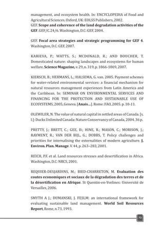 management, and ecosystem health. In: ENCYCLOPEDIA of Food and
AgriculturalSciences.Oxford,UK:EOLSSPublishers,2002.
GEF. Scope and coherence of the land degradation activities of the
GEF.GEF/C.24/6.Washington,D.C:GEF,2004.
GEF. Focal area strategies and strategic programming for GEF 4.
Washington,D.C:GEF,2007.
KARIEVA, P.; WATTS, S.; MCDONALD, R.; AND BOUCHER, T.
Domesticated nature: shaping landscapes and ecosystems for human
welfare.ScienceMagazine,v.29,n.319,p.1866-1869,2007.
KIERSCH, B.; HERMANS, L.; HALSEMA, G. van. 2005. Payment schemes
for water-related environmental services: a financial mechanism for
natural resources management experiences from Latin America and
the Caribbean. In: SEMINAR ON ENVIRONMENTAL SERVICES AND
FINANCING FOR THE PROTECTION AND SUSTAINABLE USE OF
ECOSYSTEMS,2005,Geneva.[Anais…].Rome:FAO,2005.p.10-11.
OLEWILER, N. The value of natural capital in settled areas of Canada. [s.
l.]:DucksUnlimitedCanada:NatureConservancyofCanada,2004.36p.
PRETTY, J.; BRETT, C.; GEE, D.; HINE, R.; MASON, C.; MORISON, J.;
RAYMENT, R.; VAN DER BIJL, G.; DOBBS, T. Policy challenges and
priorities for internalising the externalities of modern agriculture. J.
Environ.Plan.Manage.V.44,p.263–283,2001.
REICH, P.F. et al. Land resources stresses and desertification in Africa.
Washington,D.C:NRCS,2001.
REQUIER-DESJARDINS, M.; BIED-CHARRETON, M. Evaluation des
coutes economiques et sociaux de la dégradation des terres et de
la désertification en Afrique. St Quentin-en-Yvelines: Université de
Versailles,2006.
SMYTH A J.; DUMANSKI, J. FESLM: an international framework for
evaluating sustainable land management. World Soil Resources
Report,Rome,n.73,1993.
73
 