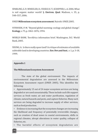 SPARLING,G.P.;WHEELER,D.;VESELY,E.T.;SCHIPPER,L.A.2006.What
is soil organic matter worth? J. Environ. Qual. Madison, v. 35, p.
548–557,2006.
UNEP.Millenniumecosystemassessment.Nairobi:UNEP,2005.
VITOUSEK, P. M. “Beyond global warming: ecology and global change”.
Ecology,v.75,p.1861-1876,1994.
WORLD BANK. TerrAfrica information brief. Washington, D.C: World
Bank,2005.
YOUNG,A. Istherereallyspareland?Acritiqueofestimatesofavailable
cultivable land in developing countries. Env. Dev.and Sust., v. 1, p. 3-18,
1999.
74
Appendix1
TheMillenniumEcosystemAssessment
The state of the global environment: The impacts of
environmental degradation are assessed in the Millennium
Ecosystem Assessment report (UNEP, 2005). This identifies the
following:
Ÿ Approximately 15 out of 24 major ecosystem services are being
degraded or are used unsustainably. These include such life support
services as fresh water, air and water purification, regulation of
climate, natural hazards and pests, and capture fisheries. Many such
services are being degraded to increase supply of other services,
suchasfoodproduction.
Ÿ Evidence is increasing that the ecosystem changes are increasing
the likelihood and frequency of potentially irreversible changes,
such as creation of dead zones in coastal environments, shifts in
regional climates, abrupt alterations in water quality, collapse of
fisheries,etc.
Ÿ The harmful effects of ecosystem degradation are
 