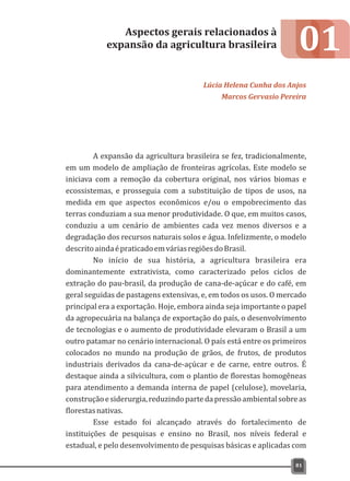 01
A expansão da agricultura brasileira se fez, tradicionalmente,
em um modelo de ampliação de fronteiras agrícolas. Este modelo se
iniciava com a remoção da cobertura original, nos vários biomas e
ecossistemas, e prosseguia com a substituição de tipos de usos, na
medida em que aspectos econômicos e/ou o empobrecimento das
terras conduziam a sua menor produtividade. O que, em muitos casos,
conduziu a um cenário de ambientes cada vez menos diversos e a
degradação dos recursos naturais solos e água. Infelizmente, o modelo
descritoaindaépraticadoemváriasregiõesdoBrasil.
No início de sua história, a agricultura brasileira era
dominantemente extrativista, como caracterizado pelos ciclos de
extração do pau-brasil, da produção de cana-de-açúcar e do café, em
geral seguidas de pastagens extensivas, e, em todos os usos. O mercado
principal era a exportação. Hoje, embora ainda seja importante o papel
da agropecuária na balança de exportação do país, o desenvolvimento
de tecnologias e o aumento de produtividade elevaram o Brasil a um
outro patamar no cenário internacional. O país está entre os primeiros
colocados no mundo na produção de grãos, de frutos, de produtos
industriais derivados da cana-de-açúcar e de carne, entre outros. É
destaque ainda a silvicultura, com o plantio de florestas homogêneas
para atendimento a demanda interna de papel (celulose), movelaria,
construçãoesiderurgia,reduzindopartedapressãoambientalsobreas
florestasnativas.
Esse estado foi alcançado através do fortalecimento de
instituições de pesquisas e ensino no Brasil, nos níveis federal e
estadual, e pelo desenvolvimento de pesquisas básicas e aplicadas com
Aspectos gerais relacionados à
expansão da agricultura brasileira
Lúcia Helena Cunha dos Anjos
Marcos Gervasio Pereira
81
 