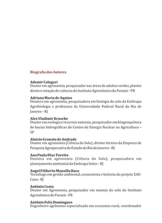 BiografiadosAutores
AdemirCalegari
Doutoremagronomia,pesquisadornasáreasdeadubosverdes,plantio
diretoerotaçãodeculturasdoInstitutoAgronômicodoParaná–PR
AdrianaMariadeAquino
Doutora em agronomia, pesquisadora em biologia do solo da Embrapa
Agrobiologia e professora da Universidade Federal Rural do Rio de
Janeiro–RJ
AlexVladimirKrusche
Doutoremecologiaerecursosnaturais,pesquisadorembiogeoquímica
de bacias hidrográficas do Centro de Energia Nuclear na Agricultura –
SP
AluísioGranatodeAndrade
Doutor em agronomia (Ciência do Solo), diretor técnico da Empresa de
PesquisaAgropecuáriadoEstadodoRiodeJaneiro-RJ
AnaPaulaDiasTuretta
Doutora em agronomia (Ciência do Solo), pesquisadora em
planejamentoambientaldaEmbrapaSolos–RJ
AngelFilibertoMansillaBaca
Tecnólogo em gestão ambiental, economista e bolsista do projeto ZAE-
Cana-RJ
AntônioCosta
Doutor em Agronomia, pesquisador em manejo do solo do Instituto
AgronômicodoParaná-PR
AntônioFelixDomingues
Engenheiro agrônomo especializado em economia rural, coordenador
 