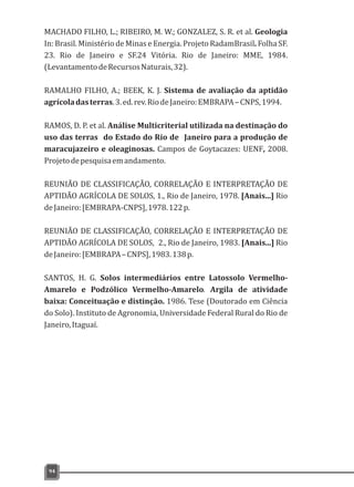 MACHADO FILHO, L.; RIBEIRO, M. W.; GONZALEZ, S. R. et al. Geologia
In: Brasil. Ministério de Minas e Energia. Projeto RadamBrasil. Folha SF.
23. Rio de Janeiro e SF.24 Vitória. Rio de Janeiro: MME, 1984.
(LevantamentodeRecursosNaturais,32).
RAMALHO FILHO, A.; BEEK, K. J. Sistema de avaliação da aptidão
agrícoladasterras.3.ed.rev.RiodeJaneiro:EMBRAPA–CNPS,1994.
RAMOS, D. P. et al. Análise Multicriterial utilizada na destinação do
uso das terras do Estado do Rio de Janeiro para a produção de
maracujazeiro e oleaginosas. Campos de Goytacazes: UENF, 2008.
Projetodepesquisaemandamento.
REUNIÃO DE CLASSIFICAÇÃO, CORRELAÇÃO E INTERPRETAÇÃO DE
APTIDÃO AGRÍCOLA DE SOLOS, 1., Rio de Janeiro, 1978. [Anais...] Rio
deJaneiro:[EMBRAPA-CNPS],1978.122p.
REUNIÃO DE CLASSIFICAÇÃO, CORRELAÇÃO E INTERPRETAÇÃO DE
APTIDÃO AGRÍCOLA DE SOLOS, 2., Rio de Janeiro, 1983. [Anais...] Rio
deJaneiro:[EMBRAPA–CNPS],1983.138p.
SANTOS, H. G. Solos intermediários entre Latossolo Vermelho-
Amarelo e Podzólico Vermelho-Amarelo. Argila de atividade
baixa: Conceituação e distinção. 1986. Tese (Doutorado em Ciência
do Solo). Instituto de Agronomia, Universidade Federal Rural do Rio de
Janeiro,Itaguaí.
94
 