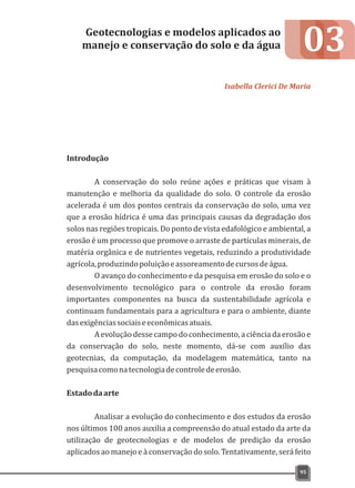 03
Introdução
A conservação do solo reúne ações e práticas que visam à
manutenção e melhoria da qualidade do solo. O controle da erosão
acelerada é um dos pontos centrais da conservação do solo, uma vez
que a erosão hídrica é uma das principais causas da degradação dos
solos nas regiões tropicais. Do ponto de vista edafológico e ambiental, a
erosão é um processo que promove o arraste de partículas minerais, de
matéria orgânica e de nutrientes vegetais, reduzindo a produtividade
agrícola,produzindopoluiçãoeassoreamentodecursosdeágua.
O avanço do conhecimento e da pesquisa em erosão do solo e o
desenvolvimento tecnológico para o controle da erosão foram
importantes componentes na busca da sustentabilidade agrícola e
continuam fundamentais para a agricultura e para o ambiente, diante
dasexigênciassociaiseeconômicasatuais.
A evolução dessecampo do conhecimento, a ciência da erosão e
da conservação do solo, neste momento, dá-se com auxílio das
geotecnias, da computação, da modelagem matemática, tanto na
pesquisacomonatecnologiadecontroledeerosão.
Estadodaarte
Analisar a evolução do conhecimento e dos estudos da erosão
nos últimos 100 anos auxilia a compreensão do atual estado da arte da
utilização de geotecnologias e de modelos de predição da erosão
aplicados ao manejo e à conservação do solo. Tentativamente, será feito
Geotecnologias e modelos aplicados ao
manejo e conservação do solo e da água
Isabella Clerici De Maria
95
 