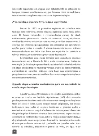 um relato separando em etapas, que naturalmente se sobrepõe no
tempo e ocorrem simultaneamente, que descreve como os modelos se
tornarammaiscomplexoseseassociaramàsgeotecnologias.
Primeiraetapa:seguraraterraeaágua-experiências
Datam de 1893 os primeiros registros de trabalhos com
técnicas para controle da erosão em áreas agrícolas. Dessa época até os
anos 40 foram estudados e recomendados curvas de nível,
enleiramento permanente, canais escoadouros, terraços-patamar,
cordões de árvores, terraços de base estreita, e cordões em contorno. O
objetivo dos técnicos e pesquisadores era apresentar aos agricultores
opções para conter a erosão. O dimensionamento dessas práticas
conservacionistas era feito com base em experiências pessoais e
tabelaspráticas,considerandotipodesoloedeclividade.
Representam essa etapa terraços com camalhões enormes
(murunduns) até a década de 80 e, mais recentemente, bacias de
contenção (utilizadas programa de microbacias do Estado de São Paulo
em áreas onduladas) e o mulching vertical. Diante de sério problema,
apresentam-se soluções práticas, com base nas experiências e
pesquisasanteriores,semnecessidadedeextensivaexperimentaçãoou
desenvolvimentoteórico.
Segunda etapa: acumular conhecimento para uso no controle da
erosão–experimentação
A partir dos anos 40, iniciam-se os estudos quantitativos sobre
o processo erosivo no Instituto Agronômico (IAC), determinando
perdas por erosão sob os mais diferentes usos e manejos em função de
tipos de solos e clima. Esses estudos foram ampliados, por outras
instituições para todas as regiões brasileiras e geraram dados e
conhecimentossobreamagnitudedaerosão,sobreopotencialcontrole
dasperdaspelosdiferentessistemasdemanejo,sobreaimportânciada
cobertura no controle da erosão, sobre a redução da produtividade, a
degradação do solo e os prejuízos financeiros causados pela erosão.
Grande parte desses estudos foi conduzida em parcelas, sob chuva
natural ou simulada, medindo-se perdas de terra, de água e de
96
 