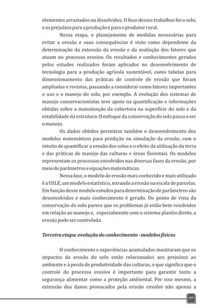 elementos arrastados ou dissolvidos. O foco desses trabalhos foi o solo,
eosprejuízosparaaproduçãoeparaoprodutorrural.
Nessa etapa, o planejamento de medidas necessárias para
evitar a erosão e suas consequências é visto como dependente da
determinação da extensão da erosão e da avaliação dos fatores que
atuam no processo erosivo. Os resultados e conhecimentos gerados
pelos estudos realizados foram aplicados no desenvolvimento de
tecnologia para a produção agrícola sustentável, como tabelas para
dimensionamento das práticas de controle de erosão que foram
ampliadas e revistas, passando a considerar como fatores importantes
o uso e o manejo do solo, por exemplo. A evolução dos sistemas de
manejo conservacionistas teve apoio na quantificação e informações
obtidas sobre a manutenção da cobertura na superfície do solo e da
estabilidade da estrutura. O enfoque da conservação do solo passa a ser
omanejo.
Os dados obtidos permitem também o desenvolvimento dos
modelos matemáticos para predição ou simulação da erosão, com o
intuito de quantificar a erosão dos solos e o efeito da utilização da terra
e das práticas de manejo das culturas e áreas florestais. Os modelos
representam os processos envolvidos nas diversas fases da erosão, por
meiodeparâmetroseequaçõesmatemáticas.
Nessa fase, o modelo de erosão mais conhecido e mais utilizado
éaUSLE,ummodeloestatístico,mirandoaerosãonaescaladeparcelas.
Emfunçãodessemodeloestudosparadeterminaçãodeparâmetrossão
desenvolvidos e mais conhecimento é gerado. Do ponto de vista da
conservação do solo parece que os problemas já estão bem resolvidos
em relação ao manejo e, especialmente com o sistema plantio direto, a
erosãopodesercontrolada.
Terceiraetapa:evoluçãodoconhecimento-modelosfísicos
O conhecimento e experiências acumulados mostraram que os
impactos da erosão do solo estão relacionados aos prejuízos ao
ambiente e à perda de produtividade das culturas, o que significa que o
controle do processo erosivo é importante para garantir tanto a
segurança alimentar como a proteção ambiental. Por isso mesmo, a
extensão dos danos provocados pela erosão envolve não apenas a
97
 