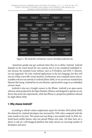 10
Tendências e Técnicas e Realidade Virtual e Aumentada, Porto Alegre, v. 2, n. 1, p. 9-28, jan./dez. 2011.
DUARTE, Philip Michel; COUTINHO, Edson Alyppyo Gomes; SANTOS, Selan Rodrigues dos.
Developing Android Applications for AugmentedReality
Figure 1. The Android’s Architeture. Source: developer.android.com.
Sometimes people may get confused when they try to deﬁne Android. Android
depends on the Linux kernel for core systems, but it is not considered embedded Li-
nux because the standard Linux utilities, such as X-Windows and GNU C libraries,
are not supported. We write Android applications in the Java language, but they will
not run within a Java ME virtual machine. Furthermore, Java-compiled classes and ex-
ecutables will not run natively in Android [Meier 2010], so we can not use standard Java
libraries like Swing. Android has its own libraries, optimized for usage in an embedded
environ¬ment.
Android is also not a Google’s answer to the iPhone. Android is an open-source
software stack produced by the Open Handset Alliance and designed to operate on any
device that meets the requirements, while the iPhone is a proprietary platform released
by Apple [Meier 2010].
1. Why choose Android?
According to oDesk’s online employment report for October 2010 [oDesk 2010],
the demand for Android developers has increased by 710% when compared with the
same month in last year. This means just one thing: a new market trend. In 2010, An-
droid based mobile phones sales has passed iPhone unit sales. All these facts are a
direct re-sult of a well designed platform that daily attracts an incresing number of
developers and users.
 