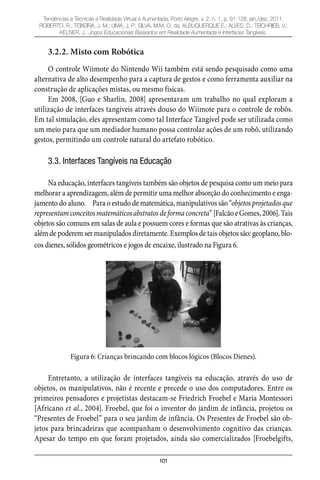 101
Tendências e Técnicas e Realidade Virtual e Aumentada, Porto Alegre, v. 2, n. 1, p. 91-128, jan./dez. 2011.
ROBERTO, R.; TEIXEIRA, J. M.; LIMA, J. P.; SILVA, M.M. O. da; ALBUQUERQUE E.; ALVES, D.; TEICHRIEB, V.;
KELNER, J.. Jogos Educacionais Baseados em Realidade Aumentada e Interfaces Tangíveis.
3.2.2. Misto com Robótica
O controle Wiimote do Nintendo Wii também está sendo pesquisado como uma
alternativa de alto desempenho para a captura de gestos e como ferramenta auxiliar na
construção de aplicações mistas, ou mesmo físicas.
Em 2008, [Guo e Sharlin, 2008] apresentaram um trabalho no qual exploram a
utilização de interfaces tangíveis através douso do Wiimote para o controle de robôs.
Em tal simulação, eles apresentam como tal Interface Tangível pode ser utilizada como
um meio para que um mediador humano possa controlar ações de um robô, utilizando
gestos, permitindo um controle natural do artefato robótico.
3.3. Interfaces Tangíveis na Educação
Na educação, interfaces tangíveis também são objetos de pesquisa como um meio para
melhorar a aprendizagem, além de permitir uma melhor absorção do conhecimento e enga-
jamento do aluno. Para o estudo de matemática, manipulativos são “objetos projetados que
representamconceitosmatemáticosabstratosdeformaconcreta”[FalcãoeGomes,2006].Tais
objetos são comuns em salas de aula e possuem cores e formas que são atrativas às crianças,
além de poderem ser manipulados diretamente. Exemplos de tais objetos são: geoplano, blo-
cos dienes, sólidos geométricos e jogos de encaixe, ilustrado na Figura 6.
Figura 6: Crianças brincando com blocos lógicos (Blocos Dienes).
Entretanto, a utilização de interfaces tangíveis na educação, através do uso de
objetos, os manipulativos, não é recente e precede o uso dos computadores. Entre os
primeiros pensadores e projetistas destacam-se Friedrich Froebel e Maria Montessori
[Africano et al., 2004]. Froebel, que foi o inventor do jardim de infância, projetou os
“Presentes de Froebel” para o seu jardim de infância. Os Presentes de Froebel são ob-
jetos para brincadeiras que acompanham o desenvolvimento cognitivo das crianças.
Apesar do tempo em que foram projetados, ainda são comercializados [Froebelgifts,
 