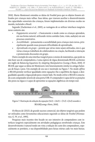 102
Tendências e Técnicas e Realidade Virtual e Aumentada, Porto Alegre, v. 2, n. 1, p. 91-128, jan./dez. 2011.
ROBERTO, R.; TEIXEIRA, J. M.; LIMA, J. P.; SILVA, M.M. O. da; ALBUQUERQUE E.; ALVES, D.; TEICHRIEB, V.;
KELNER, J.. Jogos Educacionais Baseados em Realidade Aumentada e Interfaces Tangíveis.
2010]. Maria Montessori estendeu as ideias de Froebel para que os objetos fossem uti-
lizados por crianças mais velhas. Suas ideias, que visavam auxiliar o desenvolvimento
das capacidades sensoriais das crianças, foram implementadas em diversas escolas no
mundo, incluindo o Brasil.
Segundo [Zuckerman et al., 2005], as vantagens de se utilizar interfaces tangíveis
nesse contexto são:
Engajamento sensorial –• é basicamente o modo como as crianças aprendem,
em sua forma natural, utilizando vários sentidos (tato, visão, audição) em um
processo construtivo.
Acessibilidade –• poisaumenta a acessibilidade para crianças mais novas, prin-
cipalmente quando essas possuem dificuldades de aprendizado.
Aprendizado em grupo –• permite que várias mãos sejam utilizadas, isto é, que
várias crianças trabalhem de colaboradores na criação, facilitando a interação
e promovendo discussões em grupo.
Outro exemplo de uma interface tangível para o ensino de matemática, que pode ou
não fazer uso de computadores, é uma espécie de régua denominada BEAM, acrônimo
em inglês de Balancing Equations by Adapting Manipulatives [Leong e Horn, 2010]. O
BEAM, que segue as ideias de Montessori, tem funcionamento similar às antigas balan-
ças de braço e peso. Um exemplo de seu uso é mostrado na Figura 7. No modo offline
o BEAM permite verificar igualdades entre equações (há o equilíbrio da régua), e desi-
gualdades quando a régua pende para o maior lado. No modo online o BEAM é conecta-
do a um computador através de uma porta USB. O computador é capaz de ler as posições
dos pesos na régua e é capaz de apresentar as equações algébricas em tempo real.
Figura 7: Ilustração da solução da equação (3x2) + (4x5) = (7x3) +(2x2) usando o
BEAM[Leong e Horn, 2010].
Os blocos de LEGO, de grande sucesso comercial, são objetos tangíveis que podem
ser utilizados como ferramentas educacionais seguindo as ideias de Froebel [Fitzmau-
rice, G. W. et al., 1995].
Pesquisas mais recentes têm focado no uso intensivo de computadores com in-
terfaces tangíveis especialmente em atividades pedagógicas envolvendo crianças. Este
desenvolvimento é natural tendo em vista a redução do custo dos computadores, espe-
cialmente os portáteis, e sua disponibilidade para faixas etárias cada vez mais baixas.
 