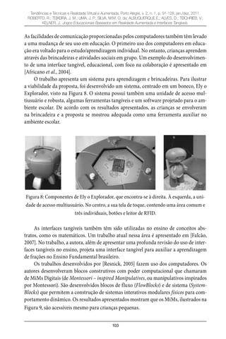 103
Tendências e Técnicas e Realidade Virtual e Aumentada, Porto Alegre, v. 2, n. 1, p. 91-128, jan./dez. 2011.
ROBERTO, R.; TEIXEIRA, J. M.; LIMA, J. P.; SILVA, M.M. O. da; ALBUQUERQUE E.; ALVES, D.; TEICHRIEB, V.;
KELNER, J.. Jogos Educacionais Baseados em Realidade Aumentada e Interfaces Tangíveis.
As facilidades de comunicação proporcionadas pelos computadores também têm levado
a uma mudança de seu uso em educação. O primeiro uso dos computadores em educa-
ção era voltado para o estudo/aprendizagem individual. No entanto, crianças aprendem
através das brincadeiras e atividades sociais em grupo. Um exemplo do desenvolvimen-
to de uma interface tangível, educacional, com foco na colaboração é apresentado em
[Africano et al., 2004].
O trabalho apresenta um sistema para aprendizagem e brincadeiras. Para ilustrar
a viabilidade da proposta, foi desenvolvido um sistema, centrado em um boneco, Ely o
Explorador, visto na Figura 8. O sistema possui também uma unidade de acesso mul-
tiusuário e robusta, algumas ferramentas tangíveis e um software projetado para o am-
biente escolar. De acordo com os resultados apresentados, as crianças se envolveram
na brincadeira e a proposta se mostrou adequada como uma ferramenta auxiliar no
ambiente escolar.
Figura 8: Componentes de Ely o Explorador, que encontra-se à direita. À esquerda, a uni-
dade de acesso multiusuário. No centro, a sua tela de toque, contendo uma área comum e
três individuais, botões e leitor de RFID.
As interfaces tangíveis também têm sido utilizadas no ensino de conceitos abs-
tratos, como os matemáticos. Um trabalho atual nessa área é apresentado em [Falcão,
2007]. No trabalho, a autora, além de apresentar uma profunda revisão do uso de inter-
faces tangíveis no ensino, projeta uma interface tangível para auxiliar a aprendizagem
de frações no Ensino Fundamental brasileiro.
Os trabalhos desenvolvidos por [Resnick, 2005] fazem uso dos computadores. Os
autores desenvolveram blocos construtivos com poder computacional que chamaram
de MiMs Digitais (de Montessori – inspired Manipulatives, ou manipulativos inspirados
por Montessori). São desenvolvidos blocos de fluxo (FlowBlocks) e de sistema (System-
Blocks) que permitem a construção de sistemas interativos modulares físicos para com-
portamento dinâmico. Os resultados apresentados mostram que os MiMs, ilustrados na
Figura 9, são acessíveis mesmo para crianças pequenas.
 