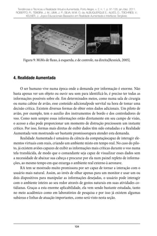 104
Tendências e Técnicas e Realidade Virtual e Aumentada, Porto Alegre, v. 2, n. 1, p. 91-128, jan./dez. 2011.
ROBERTO, R.; TEIXEIRA, J. M.; LIMA, J. P.; SILVA, M.M. O. da; ALBUQUERQUE E.; ALVES, D.; TEICHRIEB, V.;
KELNER, J.. Jogos Educacionais Baseados em Realidade Aumentada e Interfaces Tangíveis.
Figura 9: MiMs de fluxo, à esquerda, e de controle, na direita[Resnick, 2005].
4. Realidade Aumentada
O ser humano vive numa época onde a demanda por informação é enorme. Não
basta apenas ver um objeto ou ouvir seu som para identificá-lo, é preciso ter todas as
informações possíveis sobre ele. Em determinados meios, como numa sala de cirurgia
ou numa cabine de avião, esse conteúdo adicionalpode servital na hora de tomar uma
decisão crítica. Existem diversas formas de obter estes dados adicionais. Um piloto de
avião, por exemplo, tem o auxílio dos instrumentos de bordo e dos controladores de
voo. Como nem sempre essas informações estão diretamente em seu campo de visão,
o acesso a elas pode proporcionar um momento de distração preciosoem um instante
crítico. Por isso, formas mais diretas de exibir dados têm sido estudadas e a Realidade
Aumentada vem mostrando ser bastante promissorapara atender esta demanda.
Realidade Aumentada é umaárea da ciência da computaçãocapaz de interagir ele-
mentos virtuais com reais, criando um ambiente misto em tempo real. No caso do pilo-
to, já existem aviões capazes de exibir as informações mais críticas durante o voo numa
tela translúcida, de modo que o comandante seja capaz de visualizar esses dados sem
a necessidade de abaixar sua cabeça e procurar por ela num painel repleto de informa-
ções, ao mesmo tempo em que enxerga o ambiente real externo à aeronave.
RA tem se mostrado muito promissora por ser capaz de tornar a interação com o
usuário mais natural. Assim, ao invés de olhar apenas para um monitor e usar um ou
dois dispositivos para manipular as informações desejadas, o usuário pode interagir
com o ambiente inteiro ao seu redor através de gestos naturais em suas atividades co-
tidianas. Graças a esta enorme aplicabilidade, ela vem sendo bastante estudada, tanto
no meio acadêmico como em laboratórios de pesquisa e por isso já existem algumas
subáreas e linhas de atuação importantes, como será visto nesta seção.
 