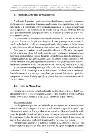 105
Tendências e Técnicas e Realidade Virtual e Aumentada, Porto Alegre, v. 2, n. 1, p. 91-128, jan./dez. 2011.
ROBERTO, R.; TEIXEIRA, J. M.; LIMA, J. P.; SILVA, M.M. O. da; ALBUQUERQUE E.; ALVES, D.; TEICHRIEB, V.;
KELNER, J.. Jogos Educacionais Baseados em Realidade Aumentada e Interfaces Tangíveis.
4.1. Realidade Aumentada com Marcadores
A utilização de padrões visuais, também conhecidos como marcadores, tem como
objetivo amenizar a demanda de processamento gerada pelos algoritmos de visão com-
putacional e com isso tornar possível que as aplicações sejam executadas em tempo real.
Essa “simplificação” do rastreamento do mundo real faz com que hardware de baixo
custo possa ser utilizado, como processadores mais restritos e câmeras de menor reso-
lução e taxa de captura.
Os marcadores são elementos muito importantes em RA, pois são usados numa
etapa crucial neste tipo de aplicação: o registro. É neste passo que as informações do
mundo real e da câmera utilizada para capturá-las são alinhadas com os dados virtuais
gerados pelo computador, de forma que estes possam ser exibidos de maneira coerente.
Anteriormente o registro era realizado utilizando sensores 3D, sejam eles magnéti-
cos, ultrassônicos ou a laser. Entretanto, esses são caros e muitas vezes as suas dimensões
e estrutura não permitem o registro das cenas. Outras técnicas, baseadas apenas nas in-
formações capturadas pela câmera, como arestas ou textura, foram desenvolvidas [Stri-
cker e Kettenbach, 2001], mas apenas recentemente elas conseguiram adquirir maturida-
de suficiente para serem usadas com precisão em uma aplicação [Comport et al., 2006].
A alternativa encontrada para o registro foi a utilização do marcador. Este elemento
revolucionou a RA por conseguir ser um instrumento visual que auxilia na obtenção
dos dados necessários nesta etapa. Além disso, por serem de baixo custo e possuírem
uma grande variedade de códigos possíveis, pode-se inserir na cena tantos quantos fo-
rem necessários.
4.1.1 Tipos de Marcadores
Por ser uma abordagem bastante difundida, existem várias aplicações de RA base-
adas em marcadores e, consequentemente, diversos tipos deles foram propostos. Dentre
os mais comuns estão o fiducial, o idBased, o DataMatrix, o split e o frame.
Marcadores Fiduciais
Um dos primeiros padrões a ser utilizado por esse tipo de aplicação consistia em
um quadrado com bordas pretas. Em seu centro, localiza-se um padrão (template) espe-
cífico que o torna único e distinguível de outros marcadores. Nele, qualquer informação
pode estar gravada, como letra, número, nome ou imagem e seu rastreamento é realiza-
do comparando trechos da imagem obtida com um banco de dados de marcadores até
que um deles seja similar o suficiente à região central capturada pela câmera.
Por fazer várias comparações durante o rastreamento, este tipo de marcador não
é muito escalável, pois quanto mais deles estiverem na região de captura da câmera,
 