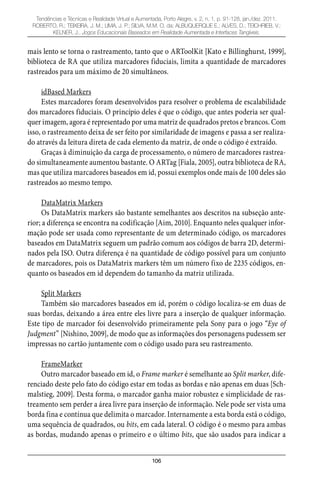 106
Tendências e Técnicas e Realidade Virtual e Aumentada, Porto Alegre, v. 2, n. 1, p. 91-128, jan./dez. 2011.
ROBERTO, R.; TEIXEIRA, J. M.; LIMA, J. P.; SILVA, M.M. O. da; ALBUQUERQUE E.; ALVES, D.; TEICHRIEB, V.;
KELNER, J.. Jogos Educacionais Baseados em Realidade Aumentada e Interfaces Tangíveis.
mais lento se torna o rastreamento, tanto que o ARToolKit [Kato e Billinghurst, 1999],
biblioteca de RA que utiliza marcadores fiduciais, limita a quantidade de marcadores
rastreados para um máximo de 20 simultâneos.
idBased Markers
Estes marcadores foram desenvolvidos para resolver o problema de escalabilidade
dos marcadores fiduciais. O princípio deles é que o código, que antes poderia ser qual-
quer imagem, agora é representado por uma matriz de quadrados pretos e brancos. Com
isso, o rastreamento deixa de ser feito por similaridade de imagens e passa a ser realiza-
do através da leitura direta de cada elemento da matriz, de onde o código é extraído.
Graças à diminuição da carga de processamento, o número de marcadores rastrea-
do simultaneamente aumentou bastante. O ARTag [Fiala, 2005], outra biblioteca de RA,
mas que utiliza marcadores baseados em id, possui exemplos onde mais de 100 deles são
rastreados ao mesmo tempo.
DataMatrix Markers
Os DataMatrix markers são bastante semelhantes aos descritos na subseção ante-
rior; a diferença se encontra na codificação [Aim, 2010]. Enquanto neles qualquer infor-
mação pode ser usada como representante de um determinado código, os marcadores
baseados em DataMatrix seguem um padrão comum aos códigos de barra 2D, determi-
nados pela ISO. Outra diferença é na quantidade de código possível para um conjunto
de marcadores, pois os DataMatrix markers têm um número fixo de 2235 códigos, en-
quanto os baseados em id dependem do tamanho da matriz utilizada.
Split Markers
Também são marcadores baseados em id, porém o código localiza-se em duas de
suas bordas, deixando a área entre eles livre para a inserção de qualquer informação.
Este tipo de marcador foi desenvolvido primeiramente pela Sony para o jogo “Eye of
Judgment” [Nishino, 2009], de modo que as informações dos personagens pudessem ser
impressas no cartão juntamente com o código usado para seu rastreamento.
FrameMarker
Outro marcador baseado em id, o Frame marker é semelhante ao Split marker, dife-
renciado deste pelo fato do código estar em todas as bordas e não apenas em duas [Sch-
malstieg, 2009]. Desta forma, o marcador ganha maior robustez e simplicidade de ras-
treamento sem perder a área livre para inserção de informação. Nele pode ser vista uma
borda fina e contínua que delimita o marcador. Internamente a esta borda está o código,
uma sequência de quadrados, ou bits, em cada lateral. O código é o mesmo para ambas
as bordas, mudando apenas o primeiro e o último bits, que são usados para indicar a
 