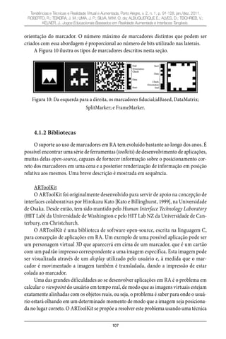 107
Tendências e Técnicas e Realidade Virtual e Aumentada, Porto Alegre, v. 2, n. 1, p. 91-128, jan./dez. 2011.
ROBERTO, R.; TEIXEIRA, J. M.; LIMA, J. P.; SILVA, M.M. O. da; ALBUQUERQUE E.; ALVES, D.; TEICHRIEB, V.;
KELNER, J.. Jogos Educacionais Baseados em Realidade Aumentada e Interfaces Tangíveis.
orientação do marcador. O número máximo de marcadores distintos que podem ser
criados com essa abordagem é proporcional ao número de bits utilizado nas laterais.
A Figura 10 ilustra os tipos de marcadores descritos nesta seção.
Figura 10: Da esquerda para a direita, os marcadores fiducial;idBased, DataMatrix;
SplitMarker; e FrameMarker.
4.1.2 Bibliotecas
O suporte ao uso de marcadores em RA tem evoluído bastante ao longo dos anos. É
possível encontrar uma série de ferramentas (toolkits) de desenvolvimento de aplicações,
muitas delas open-source, capazes de fornecer informação sobre o posicionamento cor-
reto dos marcadores em uma cena e a posterior renderização de informação em posição
relativa aos mesmos. Uma breve descrição é mostrada em sequência.
ARToolKit
O ARToolKit foi originalmente desenvolvido para servir de apoio na concepção de
interfaces colaborativas por Hirokazu Kato [Kato e Billinghurst, 1999], na Universidade
de Osaka. Desde então, tem sido mantido pelo Human Interface Technology Laboratory
(HIT Lab) da Universidade de Washington e pelo HIT Lab NZ da Universidade de Can-
terbury, em Christchurch.
O ARToolKit é uma biblioteca de software open-source, escrita na linguagem C,
para concepção de aplicações em RA. Um exemplo de uma possível aplicação pode ser
um personagem virtual 3D que aparecerá em cima de um marcador, que é um cartão
com um padrão impresso correspondente a uma imagem específica. Esta imagem pode
ser visualizada através de um display utilizado pelo usuário e, à medida que o mar-
cador é movimentado a imagem também é transladada, dando a impressão de estar
colada ao marcador.
Uma das grandes dificuldades ao se desenvolver aplicações em RA é o problema em
calcular o viewpoint do usuário em tempo real, de modo que as imagens virtuais estejam
exatamente alinhadas com os objetos reais, ou seja, o problema é saber para onde o usuá-
rio estará olhando em um determinado momento de modo que a imagem seja posiciona-
da no lugar correto. O ARToolKit se propõe a resolver este problema usando uma técnica
 
