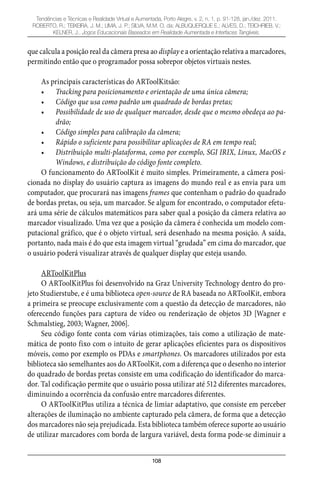 108
Tendências e Técnicas e Realidade Virtual e Aumentada, Porto Alegre, v. 2, n. 1, p. 91-128, jan./dez. 2011.
ROBERTO, R.; TEIXEIRA, J. M.; LIMA, J. P.; SILVA, M.M. O. da; ALBUQUERQUE E.; ALVES, D.; TEICHRIEB, V.;
KELNER, J.. Jogos Educacionais Baseados em Realidade Aumentada e Interfaces Tangíveis.
que calcula a posição real da câmera presa ao display e a orientação relativa a marcadores,
permitindo então que o programador possa sobrepor objetos virtuais nestes.
As principais características do ARToolKitsão:
Tracking para posicionamento e orientação de uma única câmera;•
Código que usa como padrão um quadrado de bordas pretas;•
Possibilidade de uso de qualquer marcador, desde que o mesmo obedeça ao pa-•
drão;
Código simples para calibração da câmera;•
Rápido o suficiente para possibilitar aplicações de RA em tempo real;•
Distribuição multi-plataforma, como por exemplo, SGI IRIX, Linux, MacOS e•
Windows, e distribuição do código fonte completo.
O funcionamento do ARToolKit é muito simples. Primeiramente, a câmera posi-
cionada no display do usuário captura as imagens do mundo real e as envia para um
computador, que procurará nas imagens frames que contenham o padrão do quadrado
de bordas pretas, ou seja, um marcador. Se algum for encontrado, o computador efetu-
ará uma série de cálculos matemáticos para saber qual a posição da câmera relativa ao
marcador visualizado. Uma vez que a posição da câmera é conhecida um modelo com-
putacional gráfico, que é o objeto virtual, será desenhado na mesma posição. A saída,
portanto, nada mais é do que esta imagem virtual “grudada” em cima do marcador, que
o usuário poderá visualizar através de qualquer display que esteja usando.
ARToolKitPlus
O ARToolKitPlus foi desenvolvido na Graz University Technology dentro do pro-
jeto Studierstube, e é uma biblioteca open-source de RA baseada no ARToolKit, embora
a primeira se preocupe exclusivamente com a questão da detecção de marcadores, não
oferecendo funções para captura de vídeo ou renderização de objetos 3D [Wagner e
Schmalstieg, 2003; Wagner, 2006].
Seu código fonte conta com várias otimizações, tais como a utilização de mate-
mática de ponto fixo com o intuito de gerar aplicações eficientes para os dispositivos
móveis, como por exemplo os PDAs e smartphones. Os marcadores utilizados por esta
biblioteca são semelhantes aos do ARToolKit, com a diferença que o desenho no interior
do quadrado de bordas pretas consiste em uma codificação do identificador do marca-
dor. Tal codificação permite que o usuário possa utilizar até 512 diferentes marcadores,
diminuindo a ocorrência da confusão entre marcadores diferentes.
O ARToolKitPlus utiliza a técnica de limiar adaptativo, que consiste em perceber
alterações de iluminação no ambiente capturado pela câmera, de forma que a detecção
dos marcadores não seja prejudicada. Esta biblioteca também oferece suporte ao usuário
de utilizar marcadores com borda de largura variável, desta forma pode-se diminuir a
 