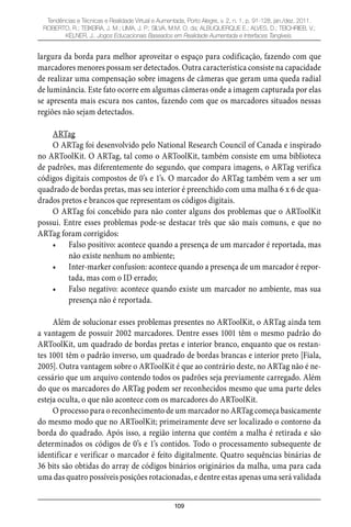 109
Tendências e Técnicas e Realidade Virtual e Aumentada, Porto Alegre, v. 2, n. 1, p. 91-128, jan./dez. 2011.
ROBERTO, R.; TEIXEIRA, J. M.; LIMA, J. P.; SILVA, M.M. O. da; ALBUQUERQUE E.; ALVES, D.; TEICHRIEB, V.;
KELNER, J.. Jogos Educacionais Baseados em Realidade Aumentada e Interfaces Tangíveis.
largura da borda para melhor aproveitar o espaço para codificação, fazendo com que
marcadores menores possam ser detectados. Outra característica consiste na capacidade
de realizar uma compensação sobre imagens de câmeras que geram uma queda radial
de luminância. Este fato ocorre em algumas câmeras onde a imagem capturada por elas
se apresenta mais escura nos cantos, fazendo com que os marcadores situados nessas
regiões não sejam detectados.
ARTag
O ARTag foi desenvolvido pelo National Research Council of Canada e inspirado
no ARToolKit. O ARTag, tal como o ARToolKit, também consiste em uma biblioteca
de padrões, mas diferentemente do segundo, que compara imagens, o ARTag verifica
códigos digitais compostos de 0’s e 1’s. O marcador do ARTag também vem a ser um
quadrado de bordas pretas, mas seu interior é preenchido com uma malha 6 x 6 de qua-
drados pretos e brancos que representam os códigos digitais.
O ARTag foi concebido para não conter alguns dos problemas que o ARToolKit
possui. Entre esses problemas pode-se destacar três que são mais comuns, e que no
ARTag foram corrigidos:
Falso positivo: acontece quando a presença de um marcador é reportada, mas•
não existe nenhum no ambiente;
Inter-marker confusion: acontece quando a presença de um marcador é repor-•
tada, mas com o ID errado;
Falso negativo: acontece quando existe um marcador no ambiente, mas sua•
presença não é reportada.
Além de solucionar esses problemas presentes no ARToolKit, o ARTag ainda tem
a vantagem de possuir 2002 marcadores. Dentre esses 1001 têm o mesmo padrão do
ARToolKit, um quadrado de bordas pretas e interior branco, enquanto que os restan-
tes 1001 têm o padrão inverso, um quadrado de bordas brancas e interior preto [Fiala,
2005]. Outra vantagem sobre o ARToolKit é que ao contrário deste, no ARTag não é ne-
cessário que um arquivo contendo todos os padrões seja previamente carregado. Além
do que os marcadores do ARTag podem ser reconhecidos mesmo que uma parte deles
esteja oculta, o que não acontece com os marcadores do ARToolKit.
O processo para o reconhecimento de um marcador no ARTag começa basicamente
do mesmo modo que no ARToolKit; primeiramente deve ser localizado o contorno da
borda do quadrado. Após isso, a região interna que contém a malha é retirada e são
determinados os códigos de 0’s e 1’s contidos. Todo o processamento subsequente de
identificar e verificar o marcador é feito digitalmente. Quatro sequências binárias de
36 bits são obtidas do array de códigos binários originários da malha, uma para cada
uma das quatro possíveis posições rotacionadas, e dentre estas apenas uma será validada
 