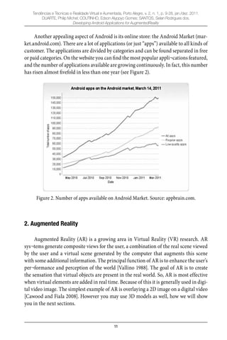 11
Tendências e Técnicas e Realidade Virtual e Aumentada, Porto Alegre, v. 2, n. 1, p. 9-28, jan./dez. 2011.
DUARTE, Philip Michel; COUTINHO, Edson Alyppyo Gomes; SANTOS, Selan Rodrigues dos.
Developing Android Applications for AugmentedReality
Another appealing aspect of Android is its online store: the Android Market (mar-
ket.android.com). There are a lot of applications (or just “apps”) available to all kinds of
customer. The applications are divided by categories and can be found separated in free
or paid categories. On the website you can ﬁnd the most popular appli¬cations featured,
and the number of applications available are growing continuously. In fact, this number
has risen almost ﬁvefold in less than one year (see Figure 2).
Figure 2. Number of apps available on Android Market. Source: appbrain.com.
2. Augmented Reality
Augmented Reality (AR) is a growing area in Virtual Reality (VR) research. AR
sys¬tems generate composite views for the user, a combination of the real scene viewed
by the user and a virtual scene generated by the computer that augments this scene
with some additional information. The principal function of AR is to enhance the user’s
per¬formance and perception of the world [Vallino 1988]. The goal of AR is to create
the sensation that virtual objects are present in the real world. So, AR is most effective
when virtual elements are added in real time. Because of this it is generally used in digi-
tal video image. The simplest example of AR is overlaying a 2D image on a digital video
[Cawood and Fiala 2008]. However you may use 3D models as well, how we will show
you in the next sections.
 