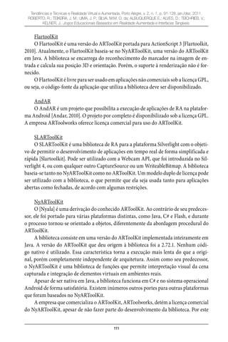 111
Tendências e Técnicas e Realidade Virtual e Aumentada, Porto Alegre, v. 2, n. 1, p. 91-128, jan./dez. 2011.
ROBERTO, R.; TEIXEIRA, J. M.; LIMA, J. P.; SILVA, M.M. O. da; ALBUQUERQUE E.; ALVES, D.; TEICHRIEB, V.;
KELNER, J.. Jogos Educacionais Baseados em Realidade Aumentada e Interfaces Tangíveis.
FlartoolKit
O FlartoolKit é uma versão do ARToolKit portada para ActionScript 3 [Flartoolkit,
2010]. Atualmente, o FlartoolKit baseia-se no NyARToolKit, uma versão do ARToolKit
em Java. A biblioteca se encarrega do reconhecimento do marcador na imagem de en-
trada e calcula sua posição 3D e orientação. Porém, o suporte à renderização não é for-
necido.
O FlartoolKit é livre para ser usado em aplicações não comerciais sob a licença GPL,
ou seja, o código-fonte da aplicação que utiliza a biblioteca deve ser disponibilizado.
AndAR
O AndAR é um projeto que possibilita a execução de aplicações de RA na platafor-
ma Android [Andar, 2010]. O projeto por completo é disponibilizado sob a licença GPL.
A empresa ARToolworks oferece licença comercial para uso do ARToolKit.
SLARToolKit
O SLARToolKit é uma biblioteca de RA para a plataforma Silverlight com o objeti-
vo de permitir o desenvolvimento de aplicações em tempo real de forma simplificada e
rápida [Slartoolkit]. Pode ser utilizado com a Webcam API, que foi introduzida no Sil-
verlight 4, ou com qualquer outro CaptureSource ou um WriteableBitmap. A biblioteca
baseia-se tanto no NyARToolKit como no ARToolKit. Um modelo duplo de licença pode
ser utilizado com a biblioteca, o que permite que ela seja usada tanto para aplicações
abertas como fechadas, de acordo com algumas restrições.
NyARToolKit
O [Nyala] é uma derivação do conhecido ARToolKit. Ao contrário de seu predeces-
sor, ele foi portado para várias plataformas distintas, como Java, C# e Flash, e durante
o processo tornou-se orientado a objetos, diferentemente da abordagem procedural do
ARToolKit.
A biblioteca consiste em uma versão do ARToolKit implementada inteiramente em
Java. A versão do ARToolKit que deu origem à biblioteca foi a 2.72.1. Nenhum códi-
go nativo é utilizado. Essa característica torna a execução mais lenta do que a origi-
nal, porém completamente independente de arquitetura. Assim como seu predecessor,
o NyARToolKit é uma biblioteca de funções que permite interpretação visual da cena
capturada e integração de elementos virtuais em ambientes reais.
Apesar de ser nativa em Java, a biblioteca funciona em C# e no sistema operacional
Android de forma satisfatória. Existem inúmeros outros portes para outras plataformas
que foram baseados no NyARToolKit.
A empresa que comercializa o ARToolKit, ARToolworks, detém a licença comercial
do NyARToolKit, apesar de não fazer parte do desenvolvimento da biblioteca. Por este
 