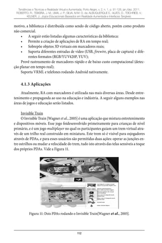 112
Tendências e Técnicas e Realidade Virtual e Aumentada, Porto Alegre, v. 2, n. 1, p. 91-128, jan./dez. 2011.
ROBERTO, R.; TEIXEIRA, J. M.; LIMA, J. P.; SILVA, M.M. O. da; ALBUQUERQUE E.; ALVES, D.; TEICHRIEB, V.;
KELNER, J.. Jogos Educacionais Baseados em Realidade Aumentada e Interfaces Tangíveis.
motivo, a biblioteca é distribuída como sendo de código aberto, porém como produto
não comercial.
A seguir estão listadas algumas características da biblioteca:•
Permite a criação de aplicações de RA em tempo real;•
Sobrepõe objetos 3D virtuais em marcadores reais;•
Suporta diferentes entradas de vídeo (USB,• firewire, placa de captura) e dife-
rentes formatos (RGB/YUV420P, YUV);
Provê rastreamento de marcadores rápido e de baixo custo computacional (detec-
ção planar em tempo real);
Suporta VRML e telefones rodando Android nativamente.
4.1.3 Aplicações
Atualmente, RA com marcadores é utilizada nas mais diversas áreas. Desde entre-
tenimento e propaganda ao uso na educação e indústria. A seguir alguns exemplos nas
áreas de jogos e educação serão listados.
Invisible Train
O Invisible Train [Wagner et al., 2005] é uma aplicação que mistura entretenimento
e dispositivos móveis. Esse jogo foidesenvolvido primeiramente para crianças de nível
primário, e é um jogo multiplayer no qual os participantes guiam um trem virtual atra-
vés de um trilho real construído em miniatura. Este trem só é visível para osjogadores
através de PDAs, e para esses usuários são permitidas duas ações: operar as junções en-
tre ostrilhos ou mudar a velocidade do trem, tudo isto através das telas sensíveis a toque
dos próprios PDAs. Vide a Figura 11.
Figura 11: Dois PDAs rodando o Invisible Train[Wagner et al., 2005].
 