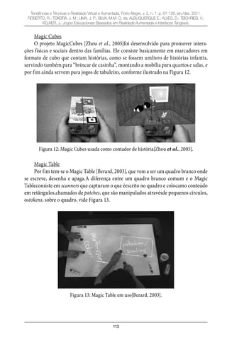 113
Tendências e Técnicas e Realidade Virtual e Aumentada, Porto Alegre, v. 2, n. 1, p. 91-128, jan./dez. 2011.
ROBERTO, R.; TEIXEIRA, J. M.; LIMA, J. P.; SILVA, M.M. O. da; ALBUQUERQUE E.; ALVES, D.; TEICHRIEB, V.;
KELNER, J.. Jogos Educacionais Baseados em Realidade Aumentada e Interfaces Tangíveis.
Magic Cubes
O projeto MagicCubes [Zhou et al., 2005]foi desenvolvido para promover intera-
ções físicas e sociais dentro das famílias. Ele consiste basicamente em marcadores em
formato de cubo que contam histórias, como se fossem umlivro de histórias infantis,
servindo também para “brincar de casinha”, montando a mobília para quartos e salas, e
por fim ainda servem para jogos de tabuleiro, conforme ilustrado na Figura 12.
Figura 12: Magic Cubes usada como contador de história[Zhou et al., 2005].
Magic Table
Por fim tem-se o Magic Table [Berard, 2003], que vem a ser um quadro branco onde
se escreve, desenha e apaga.A diferença entre um quadro branco comum e o Magic
Tableconsiste em scanners que capturam o que éescrito no quadro e colocamo conteúdo
em retângulos,chamados de patches, que são manipulados atravésde pequenos círculos,
ostokens, sobre o quadro, vide Figura 13.
Figura 13: Magic Table em uso[Berard, 2003].
 