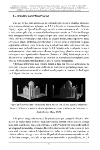114
Tendências e Técnicas e Realidade Virtual e Aumentada, Porto Alegre, v. 2, n. 1, p. 91-128, jan./dez. 2011.
ROBERTO, R.; TEIXEIRA, J. M.; LIMA, J. P.; SILVA, M.M. O. da; ALBUQUERQUE E.; ALVES, D.; TEICHRIEB, V.;
KELNER, J.. Jogos Educacionais Baseados em Realidade Aumentada e Interfaces Tangíveis.
4.2. Realidade Aumentada Projetiva
Uma das formas mais comuns de se conseguir que o usuário visualize elementos
reais junto aos virtuais em aplicações de RA é utilizando os famosos Head-Mounted
Displays, sejam eles Optical See-Through, quando a informação do mundo real é vis-
ta diretamente pelo olho e é acrescida dos elementos virtuais, ou Video See-Through,
onde a imagem do mundo real é capturada por uma câmera no dispositivo e composta
com a informação virtual para ser exibida ao usuário. Porém, estes dispositivos ainda
apresentam alguns problemas que dificultam o seu uso, sendo a ergonomia e o preço
os principais entraves. Outra forma de atingir o objetivo de exibir informações virtuais
e reais que vem ganhando bastante espaço é a RA Espacial, onde o ambiente em que o
usuário se encontra inserido é aumentado com imagens integradas diretamente ao lugar
e não apenas ao campo visual do observador [Raskar et al., 1998]. Esta inserção pode ser
feita através de simples telas anexadas ao ambiente ou por meios mais complexos, como
o uso de espelhos semi-translúcidos para criar o efeito de hologramas.
A forma de integração mais comum, porém, é dada por projeções diretamente na
superfície, tanto que já existe uma subdivisão da RA Espacial que trata apenas da inser-
ção de objetos virtuais no ambiente real utilizando projetores, chamada de RA Projeti-
va. A Figura 14 ilustra este conceito.
Figura 14: Àesquerdatem-se a maquete de um palácio sem textura alguma, totalmente
branca. Utilizando projetores, a textura juntamente com a posição do sol é simulada, à
direita[Raskar et al., 1998].
ARA possui um grande potencial de aplicabilidade por conseguir adicionar infor-
mações ao mundo real e melhorar significativamente a forma como o usuário interage
tanto com os elementos reais, como virtuais. Já a RAProjetiva vem mostrando também
ter um grande potencial de aplicações. Já existem diversas iniciativas de seu uso no meio
comercial, comoem vitrines de lojas interativas. Nelas, os produtos são projetados na
vitrine e o cliente interage com as ofertas. Ele pode desde ver como as roupas ficam nele,
até finalizar a compra, entrando na loja apenas para receber o produto[Ivista, 2011].A
 