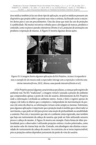 115
Tendências e Técnicas e Realidade Virtual e Aumentada, Porto Alegre, v. 2, n. 1, p. 91-128, jan./dez. 2011.
ROBERTO, R.; TEIXEIRA, J. M.; LIMA, J. P.; SILVA, M.M. O. da; ALBUQUERQUE E.; ALVES, D.; TEICHRIEB, V.;
KELNER, J.. Jogos Educacionais Baseados em Realidade Aumentada e Interfaces Tangíveis.
área médica também já faz uso deste tipo de aplicação, na qual os médicos possuem um
dispositivo que projeta sobre o paciente suas veias e artérias, facilitando assim o encon-
tro destas para o uso em procedimentos. Uma das áreas que mais faz uso de projeções
é a publicidade. Há muitas iniciativas voltadas para a divulgação de marcas, produtos e
conteúdo, como os pisos e paredes interativos [Streitz et al.], projeções de animações em
produtos e exposição de museus. A Figura 15 mostra algumas dessas ações.
Figura 15: A imagem ilustra algumas aplicações de RA Projetiva. Acima e à esquerda te-
mos o exemplo de um museu onde o expectador interage com a exposição e à direita uma
vitrine interativa[Ivista, 2011]. Abaixo, uma parede interativa[Streitz et al.].
A RA Projetiva possui algumas características peculiares, a começar pelo registro do
ambiente real. Na RA “tradicional”, a imagem virtual é anexada a porções do ambiente
que compreendem apenas o ponto de vista do usuário, diferentemente da RA Projetiva
onde a informação é atribuída ao ambiente inteiro. Assim, é feito o registro apenas do
espaço e de todos os objetos que o compõem e, independente da movimentação da pes-
soa e de como ela observa, as informações virtuais serão sempre as mesmas. Entretanto,
para algumas aplicações é importante que a projeção mude à medida que o observador se
movimenta, o que pode ser útil para prover uma noção de profundidade ou sensibilidade
a contexto. Para isto, é necessário que não só o ambiente esteja registrado, mas também
que haja um rastreamento da cabeça do usuário, que pode ser feito utilizando sensores
presos à cabeça do mesmo. A Figura 16 mostra um exemplo. Outra forma de obter pro-
fundidade para o observador é utilizando projeções estéreo e óculos polarizados, como
em muitas salas de cinema hoje em dia. Contudo, esta abordagem não elimina a neces-
sidade do rastreamento da cabeça do usuário. Ao contrário, ela se torna imprescindível,
pois as projeções estéreo dependem justamente do ponto de vista do usuário.
 